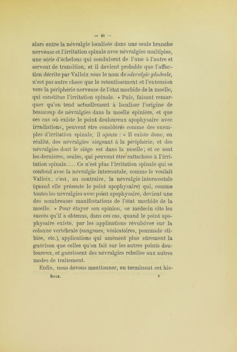 alors entre la névralgie localisée dans une seule branche nerveuse et l’irritation spinale avec névralgies multiples, une série d’échelons qui conduisent de l’une à l’autre et servent de transition, et il devient probable que l’affec- tion décrite par Valleix sous le nom do, névralgie générale, n’est pas autre chose que le retentissement et l’extension vers la périphérie nerveuse de l’état morbide de la moelle, qui constitue l’irritation spinale. » Puis, faisant remar- quer qu’on tend actuellement à localiser l’origine de beaucoup de névralgies dans la moelle épinière, et que ces cas où existe le point douloureux apophysaire avec irradiations, peuvent être considérés comme des exem- ples d’irritation spinale, il ajoute : « Il existe donc, en réalité, des névralgies siégeant à la périphérie, et des névralgies dont le siège est dans la moelle ; et ce sont les dernières, seules, qui peuvent être rattachées à l’irri- tation spinale Ce n’est plus l’irritation spinale qui se confond avec la névralgie intercostale, comme le voulait Valleix, c’est, au contraire, la névralgie interscostale (quand elle présente le point apophysaire) qui, comme toutes les névralgies avec point apophysaire, devient une des nombreuses manifestations de l’état morbide de la moelle. » Pour étayer son opinion, ce médecin cite les succès qu’il’a obtenus, dans ces cas, quand le point apo- physaire existe, par les applications révulsives sur la colonne vertébrale (sangsues, vésicatoires, pommade sti- biée, etc.), applications qui amènent plus sûrement la guérison que celles qu’on fait sur les autres points dou- loureux, et guérissent des névralgies rebelles aux autres modes de traitement. Enfin, nous devons mentionner, en terminant cet, his- Roux. 6