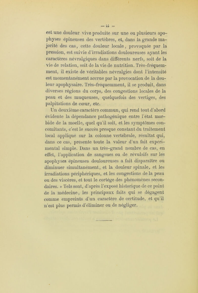 est une douleur vive produite sur une ou plusieurs apo- physes épineuses des vertèbres, et, dans la grande ma- jorité des cas, cette douleur locale, provoquée par la pression, est suivie d’irradiations douloureuses ayant les caractères névralgiques dans différents nerfs, soit de la vie de relation, soit de la vie de nutrition. Très-fréquem- ment, il existe de véritables névralgies dont l’intensité est momentanément accrue par la provocation de la dou- leur apopbysaire. Très-fréquemment, il se produit, dans diverses régions du corps, des congestions locales de la peau et des muqueuses, quelquefois des vertiges, des palpitations de cœur, etc. Un deuxième caractère commun, qui rend tout d’abord évidente la dépendance pathogénique entre l’état mor- bide de la moelle, quel qu’il soit, et les symptômes con- comitants, c’est le succès presque constant du traitement local appliqué sur la colonne vertébrale, résultat qui, dans ce cas, présente toute la valeur d’un fait expéri- mental simple. Dans un très-grand nombre de cas, en effet, l’application de sangsues ou de révulsifs sur les apophyses épineuses douloureuses a fait disparaître ou diminuer simultanément, et la douleur spinale, et les irradiations périphériques, et les congestions de la peau ou des viscères, et tout le cortège des phénomènes secon- daires. » Tels sont, d’après l’exposé historique de ce point de la médecine, les principaux faits qui se dégagent comme empreints d’un caractère de certitude, et qu’il n’est plus permis d’éliminer ou de négliger.