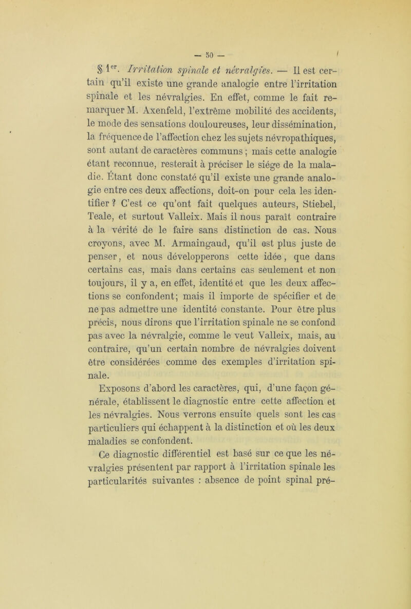 I § 1er. Irritation spinale et névralgies. — Il est cer- tain qu’il existe une grande analogie entre l’irritation spinale et les névralgies. En effet, comme le fait re- marquer M. Axenfeld, l’extrême mobilité des accidents, le mode des sensations douloureuses, leur dissémination, la fréquence de l’affection chez les sujets névropathiques, sont autant de caractères communs ; mais cette analogie étant reconnue, resterait à préciser le siège de la mala- die. Etant donc constaté qu’il existe une grande analo- gie entre ces deux affections, doit-on pour cela les iden- tifier ? C’est ce qu’ont fait quelques auteurs, Stiebel, Teale, et surtout Valleix. Mais il nous paraît contraire à la vérité de le faire sans distinction de cas. Nous croyons, avec M. Armaingaud, qu’il est plus juste de penser, et nous développerons cette idée, que dans certains cas, mais dans certains cas seulement et non toujours, il y a, en effet, identité et que les deux affec- tions se confondent; mais il importe de spécifier et de ne pas admettre une identité constante. Pour être plus précis, nous dirons que l’irritation spinale ne se confond pas avec la névralgie, comme le veut Valleix, mais, au contraire, qu’un certain nombre de névralgies doivent être considérées comme des exemples d’irritation spi- nale. Exposons d’abord les caractères, qui, d’une façon gé- nérale, établissent le diagnostic entre cette affection et les névralgies. Nous verrons ensuite quels sont les cas particuliers qui échappent à la distinction et où les deux maladies se confondent. Ce diagnostic différentiel est basé sur ce que les né- vralgies présentent par rapport à l’irritation spinale les particularités suivantes : absence de point spinal pré-