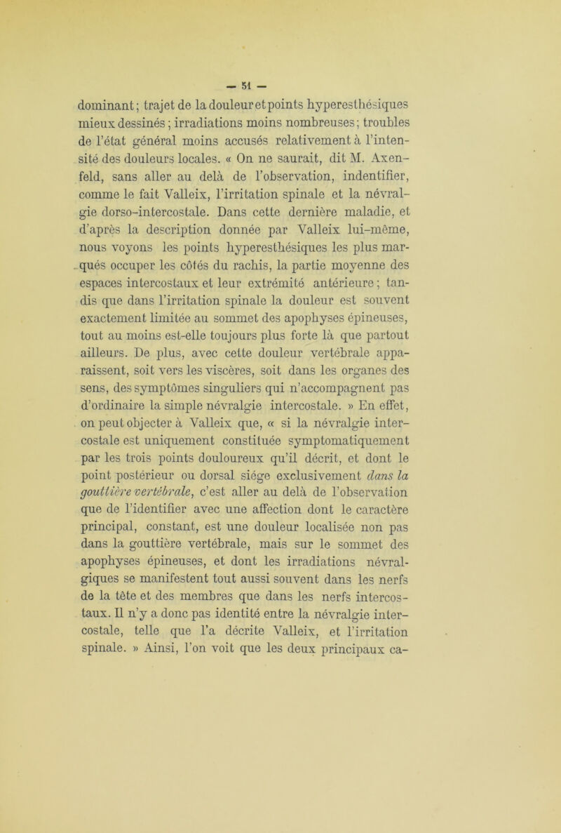dominant; trajet de la douleur et points hyperesthésiques mieux dessinés ; irradiations moins nombreuses ; troubles de l’état général moins accusés relativement à l’inten- sité des douleurs locales. « On ne saurait, dit M. Axen- feld, sans aller au delà de l’observation, indentifier, comme le fait Valleix, l’irritation spinale et la névral- gie dorso-intercostale. Dans cette dernière maladie, et d’après la description donnée par Valleix lui-même, nous voyons les points hyperesthésiques les plus mar- qués occuper les côtés du rachis, la partie moyenne des espaces intercostaux et leur extrémité antérieure ; tan- dis que dans l’irritation spinale la douleur est souvent exactement limitée au sommet des apophyses épineuses, tout au moins est-elle toujours plus forte là que partout ailleurs. De plus, avec cette douleur vertébrale appa- raissent, soit vers les viscères, soit dans les organes des sens, des symptômes singuliers qui n’accompagnent pas d’ordinaire la simple névralgie intercostale. » En effet, on peut objecter à Valleix que, « si la névralgie inter- costale est uniquement constituée symptomatiquement par les trois points douloureux qu’il décrit, et dont le point postérieur ou dorsal siège exclusivement clans la gouttière vertébrale, c’est aller au delà de l’observation que de l’identifier avec une affection dont le caractère principal, constant, est une douleur localisée non pas dans la gouttière vertébrale, mais sur le sommet des apophyses épineuses, et dont les irradiations névral- giques se manifestent tout aussi souvent dans les nerfs de la tête et des membres que dans les nerfs intercos- taux. Il n’y a donc pas identité entre la névralgie inter- costale, telle que l’a décrite Valleix, et l’irritation spinale. » Ainsi, l’on voit que les deux principaux ca-