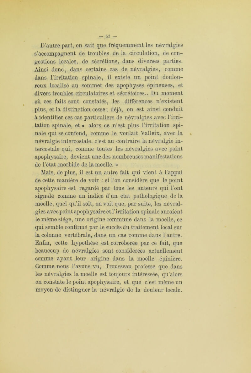 s’accompagnent de troubles de la circulation, de con- gestions locales, de sécrétions, dans diverses parties. Ainsi donc, dans certains cas de névralgies, comme dans l’irritation spinale, il existe un point doulou- reux localisé au sommet des apophyses épineuses, et divers troubles circulatoires et sécrétoires.. Du moment où ces faits sont constatés, les différences n’existent plus, et la distinction cesse ; déjà, on est ainsi conduit à identifier ces cas particuliers de névralgies avec l’irri- tation spinale, et « alors ce n’est plus l’irritation spi- nale qui se confond, comme le voulait Yalleix, avec la névralgie intercostale, c’est au contraire la névralgie in- tercostale qui, comme toutes les névralgies avec point apopbysaire, devient une des nombreuses manifestations de l’état morbide de la moelle. « Mais, de plus, il est un autre fait qui vient à l’appui de cette manière de voir : si l’on considère que le point apopbysaire est regardé par tous les auteurs qui l’ont signalé comme un indice d’un état pathologique de la moelle, quel qu’il soit, on voit que, par suite, les névral- gies avec point apopbysaire et l’irritation spinale auraient le même siège, une origine commune dans la moelle, ce qui semble confirmé par le succès du traitement local sur la colonne vertébrale, dans un cas comme dans l’autre. Enfin, cette hypothèse est corroborée par ce fait, que beaucoup de névralgies sont considérées actuellement comme ayant leur origine dans la moelle épinière. Gomme nous l’avons vu, Trousseau professe que dans les névralgies la moelle est toujours intéressée, qu’alors on constate le point apopbysaire, et que c’est même un moyen de distinguer la névralgie de la douleur locale.