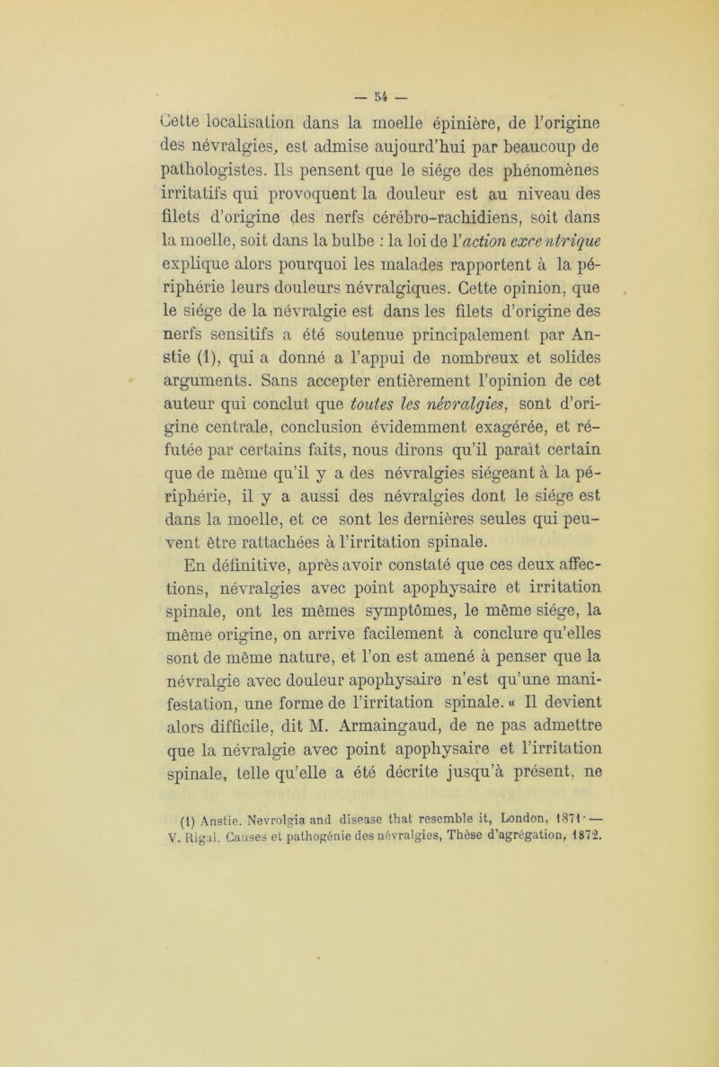 Cette localisation dans la moelle épinière, de l’origine des névralgies, est admise aujourd’hui par beaucoup de pathologistes. Ils pensent que le siège des phénomènes irritatifs qui provoquent la douleur est au niveau des filets d’origine des nerfs cérébro-rachidiens, soit dans la moelle, soit dans la bulbe : la loi de Y action excentrique explique alors pourquoi les malades rapportent à la pé- riphérie leurs douleurs névralgiques. Cette opinion, que le siège de la névralgie est dans les filets d’origine des nerfs sensitifs a été soutenue principalement par An- stie (1), qui a donné a l’appui de nombreux et solides arguments. Sans accepter entièrement l’opinion de cet auteur qui conclut que toutes les névralgies, sont d’ori- gine centrale, conclusion évidemment exagérée, et ré- futée par certains faits, nous dirons qu’il paraît certain que de même qu’il y a des névralgies siégeant à la pé- riphérie, il y a aussi des névralgies dont le siège est dans la moelle, et ce sont les dernières seules qui peu- vent être rattachées à l’irritation spinale. En définitive, après avoir constaté que ces deux affec- tions, névralgies avec point apophysaire et irritation spinale, ont les mêmes symptômes, le même siège, la même origine, on arrive facilement à conclure qu’elles sont de même nature, et l’on est amené à penser que la névralgie avec douleur apophysaire n’est qu’une mani- festation, une forme de l’irritation spinale. « Il devient alors difficile, dit M. Armaingaud, de ne pas admettre que la névralgie avec point apophysaire et l’irritation spinale, telle qu’elle a été décrite jusqu’à présent, ne (1) Anstie. Nevrolgia and disease that resemble it, London, 1871 • — V. Rigal. Causes et pathogénie des névralgies, Thèse d’agrégation, 1872.