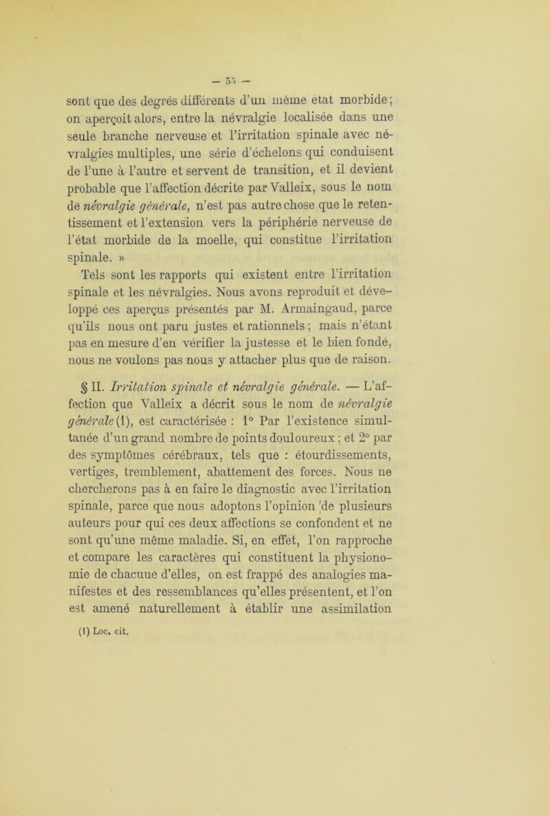 sont que des degrés différents d’un même état morbide; on aperçoit alors, entre la névralgie localisée dans une seule branche nerveuse et l’irritation spinale avec né- vralgies multiples, une série d’échelons qui conduisent de l’une à l’autre et servent de transition, et il devient probable que l’affection décrite par Valleix, sous le nom de névralgie générale, n’est pas autre chose que le reten- tissement et l’extension vers la périphérie nerveuse de l’état morbide de la moelle, qui constitue l’irritation spinale. » Tels sont les rapports qui existent entre l’irritation spinale et les névralgies. Nous avons reproduit et déve- loppé ces aperçus présentés par M. Armaingaud, parce qu’ils nous ont paru justes et rationnels ; mais n’étant pas en mesure d’en vérifier la justesse et le bien fondé, nous ne voulons pas nous y attacher plus que de raison. § IL Irritation spinale et névralgie générale. — L’af- fection que Valleix a décrit sous le nom de névralgie générale (1), est caractérisée : 1° Par l’existence simul- tanée d’un grand nombre de points douloureux ; et 2° par des symptômes cérébraux, tels que : étourdissements, vertiges, tremblement, abattement des forces. Nous ne chercherons pas à en faire le diagnostic avec l’irritation spinale, parce que nous adoptons l’opinion 'de plusieurs auteurs pour qui ces deux affections se confondent et ne sont qu’une même maladie. Si, en effet, l’on rapproche et compare les caractères qui constituent la physiono- mie de chacuue d’elles, on est frappé des analogies ma- nifestes et des ressemblances qu’elles présentent, et l’on est amené naturellement à établir une assimilation