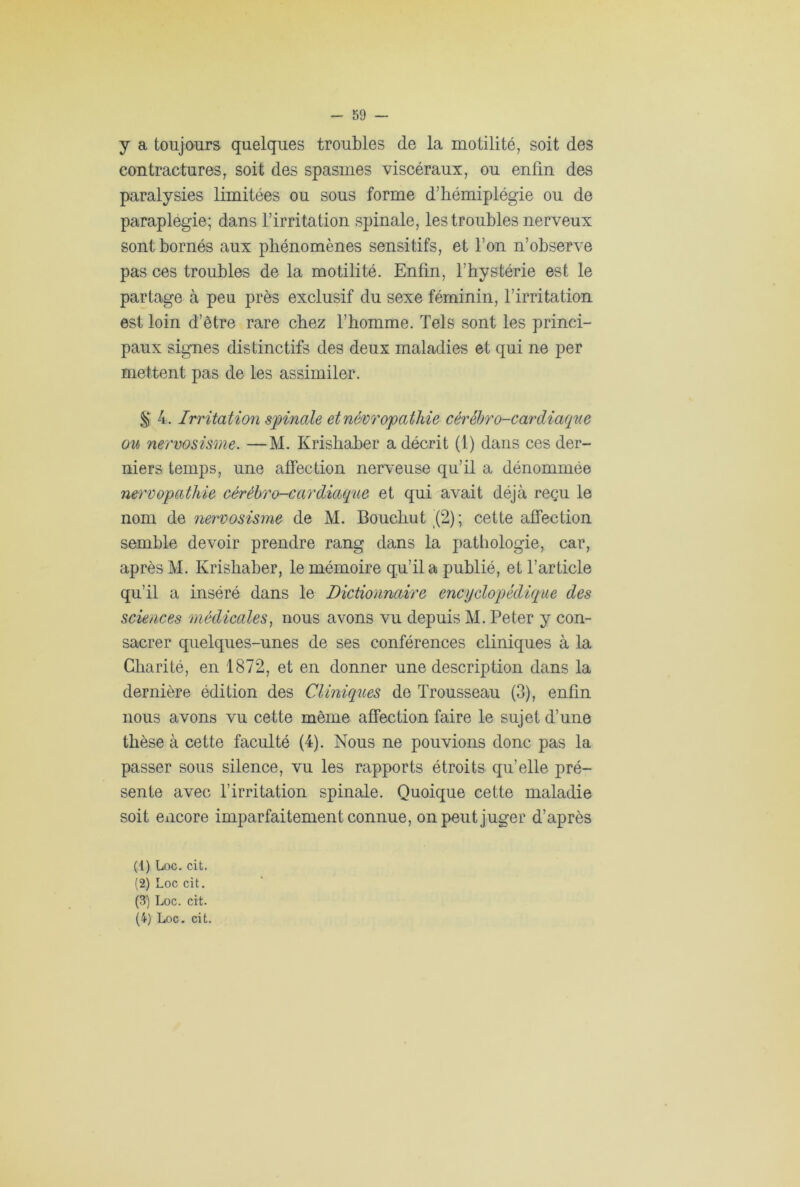 y a toujours quelques troubles de la motilité, soit des contractures, soit des spasmes viscéraux, ou enfin des paralysies limitées ou sous forme d’hémiplégie ou de paraplégie; dans l’irritation spinale, les troubles nerveux sont bornés aux phénomènes sensitifs, et l’on n’observe pas ces troubles de la motilité. Enfin, l’hystérie est le partage à peu près exclusif du sexe féminin, l’irritation est loin d’être rare chez l’homme. Tels sont les princi- paux signes distinctifs des deux maladies et qui ne per mettent pas de les assimiler. & 4. Irrita tion spinale et névropathie cérébro-cardiaque ou nervosisme. —M. Ivrisliaber a décrit (1) dans ces der- niers temps, une affection nerveuse qu’il a dénommée nervopathie cérébro-cardiaque et qui avait déjà reçu le nom de nervosisme de M. Bouchut (2); cette affection semble devoir prendre rang dans la pathologie, car, après M. Krishaber, le mémoire qu’il a publié, et l’article qu’il a inséré dans le Dictionnaire encyclopédique des sciences médicales, nous avons vu depuis M. Peter y con- sacrer quelques-unes de ses conférences cliniques à la Charité, en 1872, et en donner une description dans la dernière édition des Cliniques de Trousseau (3), enfin nous avons vu cette même affection faire le sujet d’une thèse à cette faculté (4). Nous ne pouvions donc pas la passer sous silence, vu les rapports étroits qu’elle pré- sente avec l’irritation spinale. Quoique cette maladie soit encore imparfaitement connue, on peut juger d’après (1) Loc. cit. (2) Loc cit. (3) Loc. cit.