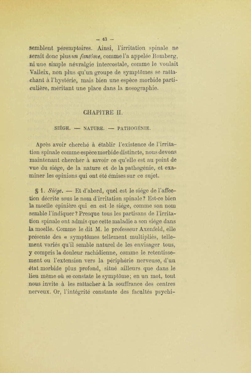 semblent péremptoires. Ainsi, l’irritation spinale ne serait donc plus un fantôme, comme l’a appelée Romberg, ni une simple névralgie intercostale, comme le voulait Valleix, non plus qu’un groupe de symptômes se ratta- chant à l’bystérie, mais bien une espèce morbide parti- culière, méritant une place dans la nosographie. CHAPITRE IL SIÈGE. — NATURE. — PATHOGÉNIE. Après avoir cherché à établir l’existence de l’irrita- tion spinale comme espèce morbide distincte, nous devons maintenant chercher à savoir ce qu’elle est au point de vue du siège, de la nature et de la pathogénie, et exa- miner les opinions qui ont été émises sur ce sujet. § 1. Siège. — Et d’abord, quel est le siège de l’affec- tion décrite sous le nom d’irritation spinale ? Est-ce bien la moelle épinière qui en est Te siège, comme son nom semble l’indiquer? Presque tous les partisans de l’irrita- tion spinale ont admis que cette maladie a son siège dans la moelle. Comme le dit M. le professeur Axenfeld, elle présente des « symptômes tellement multipliés, telle- ment variés qu’il semble naturel de les envisager tous, y compris la douleur rachidienne, comme le retentisse- ment ou l’extension vers la périphérie nerveuse, d’un état morbide plus profond, situé ailleurs que dans le lieu môme où se constate le symptôme; en un mot, tout nous invite à les rattacher à la souffrance des centres nerveux. Or, l’intégrité constante des facultés psychi-