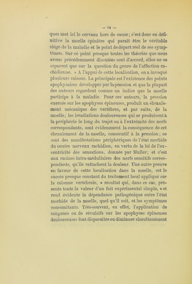 ques met ici le cerveau hors de cause; c’est donc en défi- nitive la moelle épinière qui parait être le véritable siège de la maladie et le point de départ réel de ses symp- tômes. Sur ce point presque toutes les théories que nous avons précédemment discutées sont d’accord, elles ne se séparent que sur la question du genre de l’affection ra- chidienne. » A l’appui de cette localisation, on a invoqué plusieurs raisons. La principale est l’existence des points apophysaires développés par la pression et que la plupart des auteurs regardent comme un indice que la moelle participe à la maladie. Pour ces auteurs, la pression exercée sur les apophyses épineuses, produit un ébranle- ment mécanique des vertèbres, et par suite, de la moelle ; les irradiations douloureuses qui se produisent à la périphérie le long du trajet ou à l’extrémité des nerfs correspondants, sont évidemment la conséquence de cet ébranlement de la moelle, consécutif à la pression ; ce sont des manifestations périphériques de l’état morbide du centre nerveux rachidien, en vertu de la loi de l’ex- centricité des sensations, donnée par Muller; et c’est aux racines intra-médullaires des nerfs sensitifs corres- pondants, qu’ils rattachent la douleur. Une autre preuve en faveur de cette localisation dans la moelle, est le succès presque constant du traitement local appliqué sur la colonne vertébrale, « résultat qui, dans ce cas, pré- sente toute la valeur d’un fait expérimental simple, » et rend évidente la dépendance pathogénique entre l’état morbide de la moelle, quel qu’il soit, et les symptômes concomitants. Très-souvent, en effet, l’application de sangsues ou de révulsifs sur les apophyses épineuses douloureuses font disparaître ou diminuer simultanément