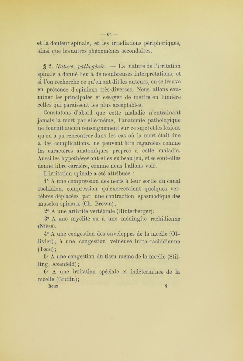 et la douleur spinale, et les irradiations périphériques, ainsi que les autres phénomènes secondaires. § 2. Nature, joathogénie. — La nature de l’irritation spinale a donné lieu à de nombreuses interprétations, et si l’on recherche ce qu’en ont dit les auteurs, on se trouve en présence d’opinions très-diverses. Nous allons exa- miner les principales et essayer de mettre en lumière celles qui paraissent les plus acceptables. Constatons d’abord que cette maladie n’entraînant jamais la mort par elle-même, l’anatomie pathologique ne fournit aucun renseignement sur ce sujet et les lésions qu’on a pu rencontrer dans les cas où la mort était due à des complications, ne peuvent être regardées comme les caractères anatomiques propres à cette maladie. Aussi les hypothèses ont-elles eu beau jeu, et se sont-elles donné libre carrière, comme nous l’allons voir. L’irritation spinale a été attribuée : 1° A une compression des nerfs à leur sortie du canal rachidien, compression qu’exerceraient quelques ver- tèbres déplacées par une contraction spasmodique des muscles spinaux (Ch. Brown) ; 2° A une arthrite vertébrale (Hinterberger) ; 3° A une myélite ou à une méningite rachidienne (Nièse). 4° A une congestion des enveloppes de la moelle (01- livier); à une congestion veineuse intra-rachidienne (Todd) ; h° A une congestion du tissu môme de la moelle (Stil- ling, Axenfeld) ; 6° A une irritation spéciale et indéterminée de la moelle (Griffin); Roui. 9