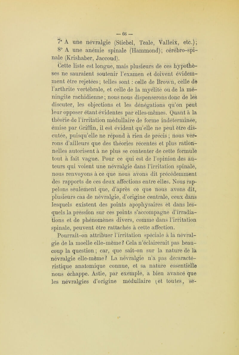 7e A une névralgie (Stiebel, Teale, Valleix, etc.); 8° A une anémie spinale (Hammond); cérébro-spi- nale (Krishaber, Jaccoud). Cette liste est longue, mais plusieurs de ces hypothè- ses ne sauraient soutenir l’examen et doivent évidem- ment être rejetées; telles sont : celle de Brown, celle de l’arthrite vertébrale, et celle de la myélite ou de la mé- ningite rachidienne; nous nous dispenserons donc de les discuter, les objections et les dénégations qu’on peut leur opposer étant évidentes par elles-mêmes. Quant à la théorie de l’irritation médullaire de forme indéterminée, émise par Griffin, il est évident qu’elle ne peut être dis- cutée, puisqu’elle ne répond à rien de précis ; nous ver- rons d’ailleurs que des théories récentes et plus ration- nelles autorisent à ne plus se contenter de cette formule tout à fait vague. Pour ce qui est de l’opinion des au- teurs qui voient une névralgie dans l’irritation spinale, nous renvoyons à ce que nous avons dit précédemment des rapports de ces deux affections entre elles. Nous rap- pelons seulement que, d’après ce que nous avons dit, plusieurs cas de névralgie, d’origine centrale, ceux dans lesquels existent des points apophysaires et dans les- quels la pression sur ces points s’accompagne d’irradia- tions et de phénomènes divers, comme dans l’irritation spinale, peuvent être rattachés à cette affection. Pourrait-on attribuer l’irritation spéciale à la névral- gie de la moelle elle-même? Gela n’éclairerait pas beau- coup la question ; car, que sait-on sur la nature de la névralgie elle-même? La névralgie n’a pas decaracté- ristique anatomique connue, et sa nature essentielle nous échappe. Astie, par exemple, a bien avancé que les névralgies d’origine médullaire ^et toutes, se-