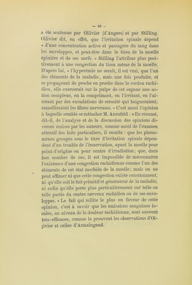 a été soutenue par Ollivieï* (d’Angers) et par Stilling. Ollivier dit, en effet, que l’irritation spinale dépend « d’une concentration active et passagère du sang dans les enveloppes, et peut-être dans le tissu de la moelle épinière et de ses nerfs. » Stilling l’attribue plus posi- tivement à une congestion du tissu même de la moelle. D’après lui, « l’hyperémie ne serait, il est vrai, que l’un des éléments de la maladie, mais une fois produite, et se propageant de proche en proche dans le cordon rachi- dien, elle exercerait sur la pulpe de cet organe une ac- tion complexe, en la comprimant, en l’irritant, en l’al- térant par des exsudations de sérosité qui baigneraient, ramolliraient les libres nerveuses. » C’est aussi l’opinion à laquelle semble se rattacher M. Axenfeld : « En résumé, dit-il, de l’analyse et de la discussion des opinions di- verses émises par les auteurs, comme aussi de l’examen attentif des faits particuliers, il résulte : que les phéno- mènes groupés sous le titre d’irritation spinale dépen- dent d’un trouble de l’innervation, ayant la moelle pour point d’origine ou pour centre d’irradiation; que, dans bon nombre de cas, il est impossible de méconnaître l’existence d’une congestion rachidienne comme l’un des éléments de cet état morbide de la moelle ; mais on ne peut affimer ni que cette congestion existe constamment, ni qu’elle soit le fait primitif et générateur de la maladie, ni enfin qu’elle porte plus particulièrement sur telle ou telle partie du centre nerveux rachidien ou de ses enve- loppes. » Le fait qui milite le plus en faveur de cette opinion, c’est à savoir que les émissions sanguines lo- cales, au niveau de la douleur rachidienne, sont souvent très-efficaces, comme le prouvent les observations d’Ol- jivier et celles d’Armaingaud.