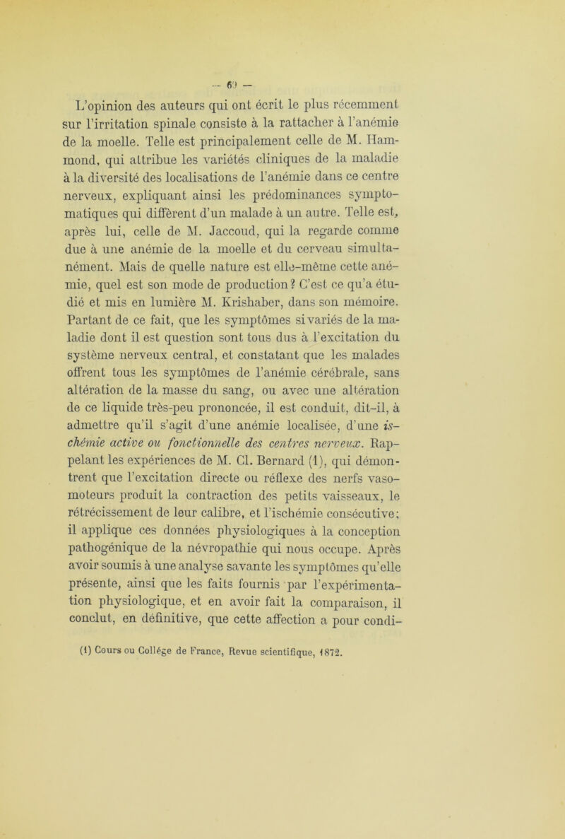 L’opinion des auteurs qui ont écrit le plus récemment sur l’irritation spinale consiste à la rattacher à l’anémie de la moelle. Telle est principalement celle de M. Ham- mond, qui attribue les variétés cliniques de la maladie à la diversité des localisations de l’anémie dans ce centre nerveux, expliquant ainsi les prédominances sympto- matiques qui diffèrent d’un malade à un autre. Telle est, après lui, celle de M. Jaccoud, qui la regarde comme due à une anémie de la moelle et du cerveau simulta- nément. Mais de quelle nature est elle-même cette ané- mie, quel est son mode de production? C’est ce qu’a étu- dié et mis en lumière M. Krishaber, dans son mémoire. Partant de ce fait, que les symptômes si variés de la ma- ladie dont il est question sont tous dus à l’excitation du système nerveux central, et constatant que les malades offrent tous les symptômes de l’anémie cérébrale, sans altération de la masse du sang, ou avec une altération de ce liquide très-peu prononcée, il est conduit, dit-il, à admettre qu’il s’agit d’une anémie localisée, d’une is- chémie active ou fonctionnelle des centres nerveux. Rap- pelant les expériences de M. CL Bernard (1), qui démon- trent que l’excitation directe ou réflexe des nerfs vaso- moteurs produit la contraction des petits vaisseaux, le rétrécissement de leur calibre, et l’ischémie consécutive; il applique ces données physiologiques à la conception pathogénique de la névropathie qui nous occupe. Après avoir soumis à une analyse savante les symptômes qu’elle présente, ainsi que les faits fournis par l’expérimenta- tion physiologique, et en avoir fait la comparaison, il conclut, en définitive, que cette affection a pour condi- (1) Cours ou Collège de France, Revue scientifique, 1872.