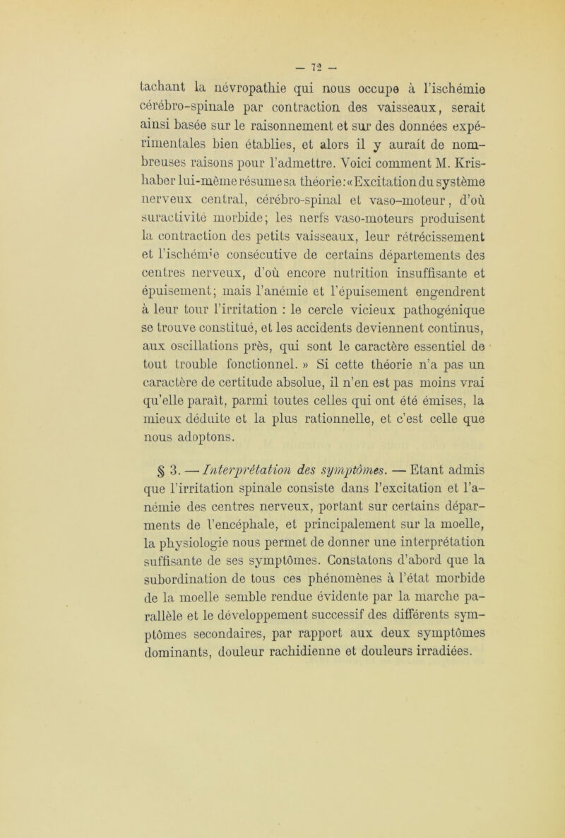 n - tachant la névropathie qui nous occupe à l’ischémie cérébro-spinale par contraction des vaisseaux, serait ainsi basée sur le raisonnement et sur des données expé- rimentales bien établies, et alors il y aurait de nom- breuses raisons pour l’admettre. Voici comment M. Kris- liaber lui-même résume sa théorie: «Exci tation du système nerveux central, cérébro-spinal et vaso-moteur, d’où suractivité morbide; les nerfs vaso-moteurs produisent la contraction des petits vaisseaux, leur rétrécissement et l’ischémie consécutive de certains départements des centres nerveux, d’où encore nutrition insuffisante et épuisement; mais l’anémie et l’épuisement engendrent à leur tour l’irritation : le cercle vicieux pathogénique se trouve constitué, et les accidents deviennent continus, aux oscillations près, qui sont le caractère essentiel de tout trouble fonctionnel. » Si cette théorie n’a pas un caractère de certitude absolue, il n’en est pas moins vrai qu’elle parait, parmi toutes celles qui ont été émises, la mieux déduite et la plus rationnelle, et c’est celle que nous adoptons. § 3. —•Interprétation des symptômes. — Etant admis que l’irritation spinale consiste dans l’excitation et l’a- némie des centres nerveux, portant sur certains dépar- ments de l’encéphale, et principalement sur la moelle, la physiologie nous permet de donner une interprétation suffisante de ses symptômes. Constatons d’abord que la subordination de tous ces phénomènes à l’état morbide de la moelle semble rendue évidente par la marche pa- rallèle et le développement successif des différents sym- ptômes secondaires, par rapport aux deux symptômes dominants, douleur rachidienne et douleurs irradiées.