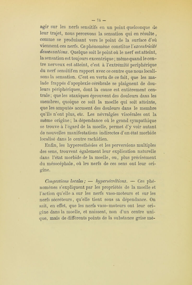 agir sur les nerfs sensitifs en un point quelconque de leur trajet, nous percevons la sensation qui en résulte , comme se produisant vers le point de la surface d’où viennent ces nerfs. Ce phénomène constitue Xexcentricité dessensations. Quelque soit le point où le nerf est atteint, la sensation est toujours excentrique ; même quand le cen- tre nerveux est atteint, c’est à l’extrémité périphérique du nerf sensitif en rapport avec ce centre que nous locali- sons la sensation. C’est en vertu de ce fait, que les ma- lade frappés d’apoplexie cérébrale se plaignent de dou- leurs périphériques, dont la cause est entièrement cen- trale; que les ataxiques éprouvent des douleurs dans les membres, quoique ce soit la moelle qui soit atteinte, que les amputés accusent des douleurs dans le membre qu’ils n’ont plus, etc. Les névralgies viscérales ont la même origine ; la dépendance où le grand sympathique se trouve à l’égard de la moelle, permet d’y voir autant de nouvelles manifestations indirectes d’un état morbide localisé dans le centre rachidien. Enfin, les hyperesthésies et les perversions multiples des sens, trouvent également leur explication naturelle dans l’état morbide de la moelle, ou, plus précisément du mésocéphale, où les nerfs de ces sens ont leur ori- gine. Congestions locales ; — hypersécrétions. — Ces phé- nomènes s’expliquent par les propriétés de la moelle et l’action qu’elle a sur les nerfs vaso-moteurs et sur les nerfs sécréteurs, qu’elle tient sous sa dépendance. On sait, en effet, que les nerfs vaso-moteurs ont leur ori- gine dans la moelle, et naissent, non d’un centre uni- que, mais de différents points de la substance grise mé-