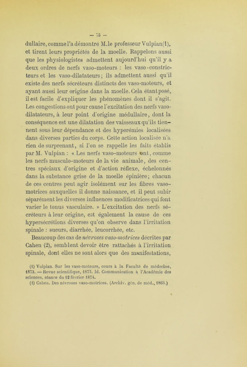 to — dullaire, comme l’a démontré M.le professeur Vulpian(l), et tirent leurs propriétés de la moelle. Rappelons aussi que les physiologistes admettent aujourd’hui qu’il y a deux ordres de nerfs vaso-moteurs : les vaso-constric- teurs et les vaso-dilatateurs ; ils admettent aussi qu’il existe des nerfs sécréteurs distincts des vaso-moteurs, et ayant aussi leur origine dans la moelle. Gela étant posé, il est facile d’expliquer les phénomènes dont il s’agit. Les congestions ont pour cause l’excitation des nerfs vaso- dilatateurs, à leur point d’origine médullaire, dont la conséquence est une dilatation des vaisseaux qu’ils tien- nent sous leur dépendance et des hyperémies localisées dans diverses parties du corps. Cette action localisée n’a rien de surprenant, si l’on se rappelle les faits établis par M. Vulpian : « Les nerfs vaso-moteurs ■font, comme les nerfs musculo-moteurs de la vie animale, des cen- tres spéciaux d’origine et d’action réflexe, échelonnés dans la substance grise de la moelle épinière ; chacun de ces centres peut agir isolément sur les fibres vaso- motrices auxquelles il donne naissance, et il peut subir séparément les diverses influences modificatrices qui font varier le tonus vasculaire. » L’excitation des nerfs sé- créteurs à leur origine, est également la cause de ces hypersécrétions diverses qu’on observe dans l’irritation spinale : sueurs, diarrhée, leucorrhée, etc. Beaucoup des cas de névroses vaso-motrices décrites par Cahen (2), semblent devoir être rattachés à l'irritation spinale, dont elles ne sont alors que des manifestations, (1) Vulpian. Sur les vaso-moteurs, cours à la Faculté de médecine, 1873. — Revue scientifique, 1873. Id. Communication à l’Académie des sciences, séance du 12 février 1874. (2) Cahen. Des névroses vaso-motrices. (Archiv. gén. de méd., 1863.)