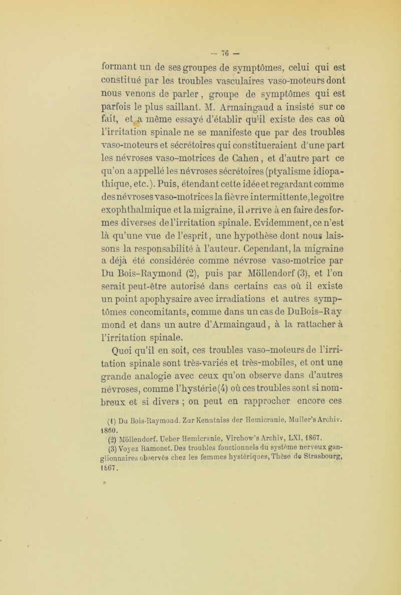 formant un de ses groupes de symptômes, celui qui est constitué par les troubles vasculaires vaso-moteurs dont nous venons de parler , groupe de symptômes qui est parfois le plus saillant. M. Armaingaud a insisté sur ce fait, et. a même essayé d’établir qu’il existe des cas où l’irritation spinale ne se manifeste que par des troubles vaso-moteurs et sécrétoires qui constitueraient d'une part les névroses vaso-motrices de Gaben, et d’autre part ce qu’on aappellé les névroses sécrétoires (ptyalisme idiopa- thique, etc.). Puis, étendant cette idée et regardant comme des névroses vaso-motrices la fièvre intermittente, le goitre exophthalmique et la migraine, il orrive à en faire des for- mes diverses del’irritation spinale. Evidemment, ce n’est là qu’une vue de l’esprit, une hypothèse dont nous lais- sons la responsabilité à l’auteur. Cependant, la migraine a déjà été considérée comme névrose vaso-motrice par Du Bois-Raymond (2), puis par Mollendorf (3), et l’on serait peut-être autorisé dans certains cas où il existe un point apophysaire avec irradiations et autres symp- tômes concomitants, comme dans un cas de DuBois-Ray mond et dans un autre d’Àrmaingaud, à la rattacher à l’irritation spinale. Quoi qu’il en soit, ces troubles vaso-moteurs de l’irri- tation spinale sont très-variés et très-mobiles, et ont une grande analogie avec ceux qu’on observe dans d’autres névroses, comme l’hystérie (4) où ces troubles sont si nom- breux et si divers ; on peut en rapprocher encore ces (1) Du Bois-Raymond. Zur Kenntniss der Hémicranie, Muller’s Archiv. 1860. (2) Mollendorf. Ueber Hémicranie, Virchow’s Archiv, LXI, 1867. (3) Voyez Ramonet. Des troubles fonctionnels du système nerveux gan- glionnaires observés chez les femmes hystériques, Thèse de Strasbourg, 1867.