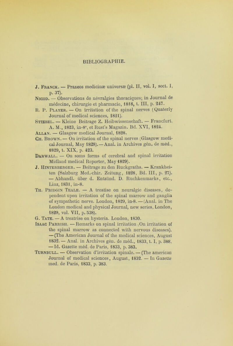 BIBLIOGRAPHIE. J. Franck. — Praxeos medicinæ universæ (pl. II, vol. I, sect. I, p. 37). Nicod. — Observations de névralgies thoraciques; in Journal de médecine, chirurgie et pharmacie, 1818, t. III, p. 247. R. P. Player. — On irritation of the spinal nerves (Quaterly Journal of medical sciences, 1821). Stiebel. — Kleine Beitrage Z. Heibwissenschaft. — Francfort, A. M., 1823, in-8°, et Rust’s Magazin. Bd. XVI, 1824. Allan. — Glasgow medical Journal, 1828. Ch. Brown.— On irritation of the spinal nerves (Glasgow medi- cal Journal, May 1828). — Anal, in Archives gén„ de méd., 1829, t. XIX, p. 423. Darwall. — On soins forms of cérébral and spinal irritation Midland medical Reporter, May 1829). J. Hinterberger. — Beitrage zu den Ruckgraths. — Krankhei- ten (Salzburg Med.-chir. Zeitung, 1828, Bd. III, p. 27). — Abhandl. über d. Entziind. D. Ruchkenmarks, etc., Linz, 1831, in-8. Th. Pridgin Teale. — A treatise on neuralgie diseases, dé- pendent upon irritation of the spinal marrow and ganglia of sympathetic nerve. London, 1829, in-8. — (Anal, in The London medical and physical Journal, new sériés, London, 1829, vol. VIT, p. 538). G. Tate. —A treatrise on hysteria. London, 1830. Isaac Parrish. —Remarks on spinal irritation ^On irritation of the spinal marrow as connected with nervous diseases). — (The American Journal of the medical sciences, August 1832. — Anal, in Archives gén. de méd., 1833, t. I, p. 388. — Id. Gazette méd. de Paris, 1833, p. 383. Turnbull. — Observation d’irritation spinale. — (The americaE Journal of medical sciences, August, 1832. — In Gazette med. de Paris, 1833, p. 383.