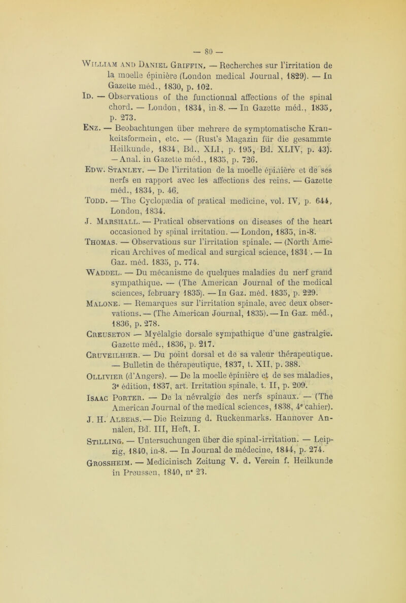 William and Daniel Griffin, —Recherches sur l’irritation de la moelle épinière (London medical Journal, 1829). — In Gazette méd., 1830, p. 102. Id. — Observations of the functionnal affections of the spinal chord. — London, 1834, in-8. — In Gazette méd., 1835, p. 273. Enz. — Beohachtungen liber mehrere de symptomatische Kran- keitsformein, etc. — (Rust’s Magazin fur die gesammte Heilkunde, 1834, Bd., XLI, p. 195, Bd. XLIY, p. 43). — Anal, in Gazette méd., 1835, p. 726. Edw. Stanley. — De l’irritation de la moelle épinière et de ses nerfs en rapport avec les affections des reins. — Gazette méd., 1834, p. 46. Todd. — The Gyclopædia of pratical medicine, vol. IY, jj. 644, London, 1834. J. Marshall. — Pratical observations on diseases of the heart occasioned by spinal irritation. — London, 1835, in-8. Thomas. — Observations sur l’irritation spinale. — (North Ame- rican Archives of medical and surgical science, 1834 . — In Gaz. méd. 1835, p. 774. Waddel. — Du mécanisme de quelques maladies du nerf grand sympathique. — (The American Journal of the medical sciences, february 1835). —In Gaz. méd. 1835, p. 229. Malone. — Remarques sur l’irritation spinale, avec deux obser- vations.— (The American Journal, 1835). — In Gaz. méd., 1836, p. 278. Creuseton — Myélalgie dorsale sympathique d’une gastralgie. Gazette méd., 1836, p. 217. Gruveilhier. — Du point dorsal et de sa valeur thérapeutique. — Bulletin de thérapeutique, 1837, t. XII, p. 388. Ollivier (d’Angers). — De la moelle épinière et de ses maladies, 3e édition, 1837, art. Irritation spinale, t. II, p. 209. Isaac Porter. — De la névralgie des nerfs spinaux. — (The American Journal of the medical sciences, 1838, 4e cahier). J. H. Albers. —Die Reizung d. Ruckenmarks. Hannover An- nalen, Bd. III, Heft, I. Stilling. — Untersuchungen über die spinal-irritation. — Leip- zig, 1840, in-8. — In Journal de médecine, 1844, p. 274. Grossheim. — Medicinisch Zeitung V. d. Verein f. Heilkunde in Preussen, 1840, n* 23.