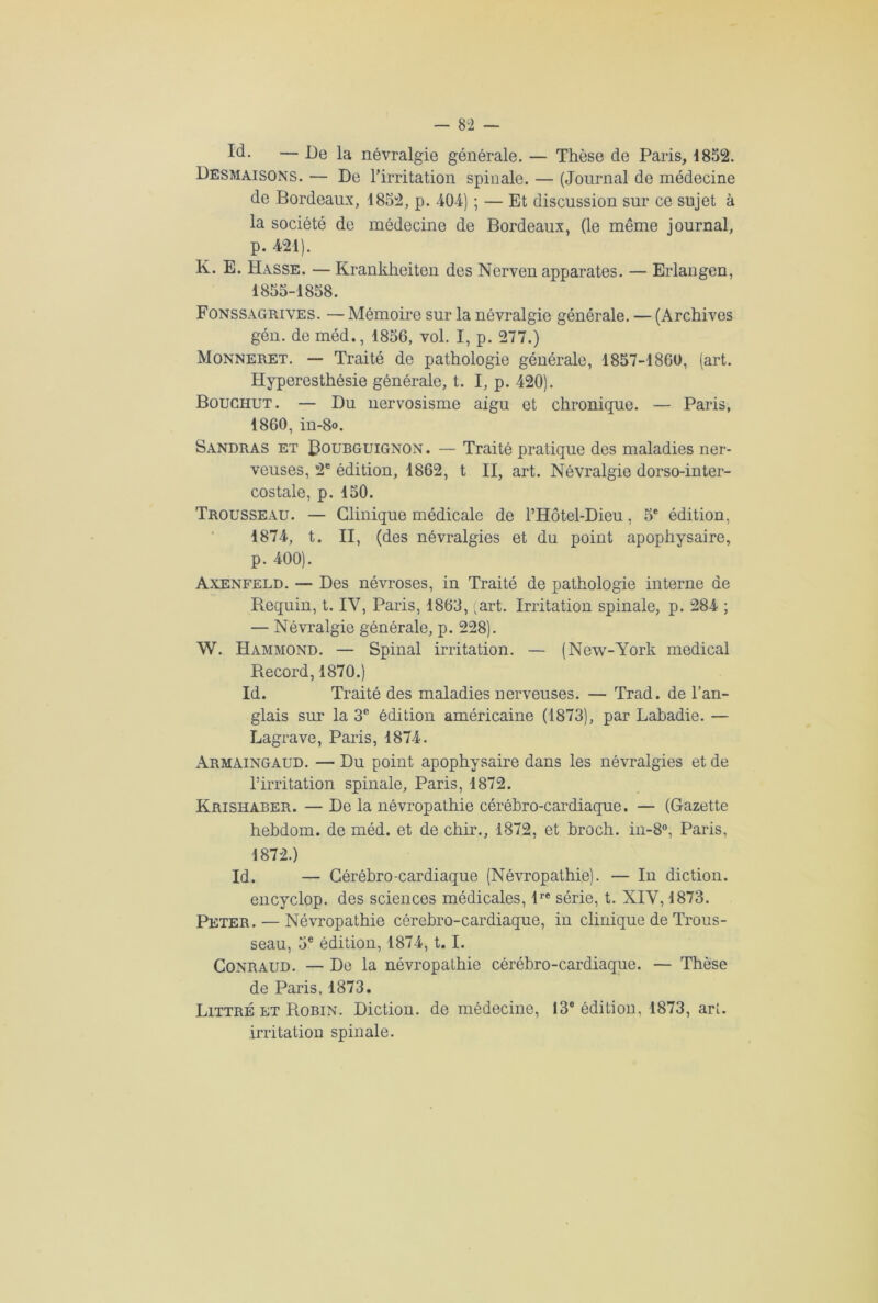 Id- — Be la névralgie générale. — Thèse de Paris, 1852. Desmaisons. — De l’irritation spinale. — (Journal de médecine de Bordeaux, 1852, p. 404) ; — Et discussion sur ce sujet à la société de médecine de Bordeaux, (le même journal, p. 421). K. E. Hasse. — Krankheiten des Nerven apparates. — Erlangen, 1855-1858. Fonssagrives. — Mémoire sur la névralgie générale. — (Archives gén. de méd., 1856, vol. I, p. 277.) Monneret. — Traité de pathologie générale, 1857-1860, (art. Hyperesthésie générale, t. I, p. 420). Bouchut. — Du nervosisme aigu et chronique. — Paris, 1860, in-8o. Sandras et Roubguignon. — Traité pratique des maladies ner- veuses, 2e édition, 1862, t II, art. Névralgie dorso-inter- costale, p. 150. Trousseau. — Clinique médicale de l’Hôtel-Dieu, 5e édition, 1874, t. II, (des névralgies et du point apophysaire, p. 400). Axenfeld. — Des névroses, in Traité de pathologie interne de Requin, t. IV, Paris, 1863, 'art. Irritation spinale, p. 284 ; — Névralgie générale, p. 228). W. Hammond. — Spinal irritation. — (New-York medical Record, 1870.) Id. Traité des maladies nerveuses. — Trad. de l’an- glais sur la 3e édition américaine (1873), par Labadie. — Lagrave, Paris, 1874. Armaingaud. — Du point apophysaire dans les névralgies et de l’irritation spinale, Paris, 1872. Krishaber. — De la névropathie cérébro-cardiaque. — (Gazette hehdom. de méd. et de chir., 1872, et broch. in-8°, Paris, 1872.) Id. — Céréhro-cardiaque (Névropathie). — In diction, encyclop. des sciences médicales, tre série, t. XIV, 1873. Peter. — Névropathie cérehro-cardiaque, in clinique de Trous- seau, 5e édition, 1874, t. I. Conraud. — De la névropathie cérébro-cardiaque. — Thèse de Paris, 1873. Littré et Robin. Diction, de médecine, 13e édition, 1873, art. irritation spinale.