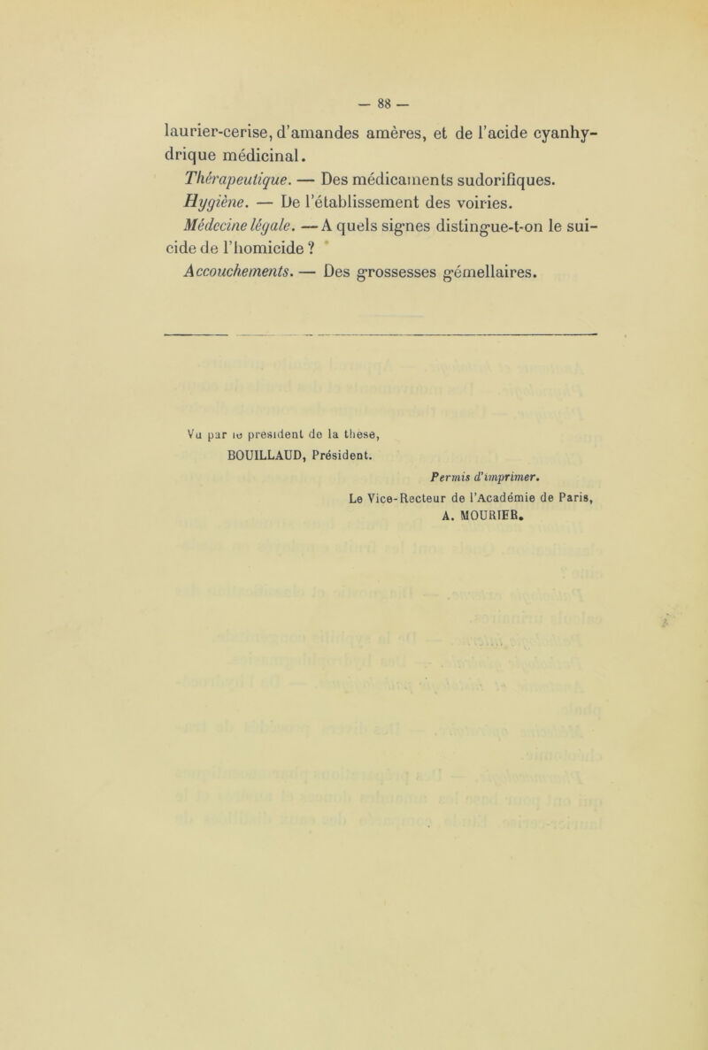 laurier-cerise, d’amandes amères, et de l’acide cyanhy- drique médicinal. Thérapeutique. — Des médicaments sudorifiques. Hygiène. — De l’établissement des voiries. Médecine légale. —A quels sigmes distingue-t-on le sui- cide de l’homicide ? Accouchements. — Des grossesses gémellaires. Vu par ie president de la these, BOUILLAUD, Président. Permis d’imprimer. Le Vice-Recteur de l’Académie de Paris, A. MOURTER.