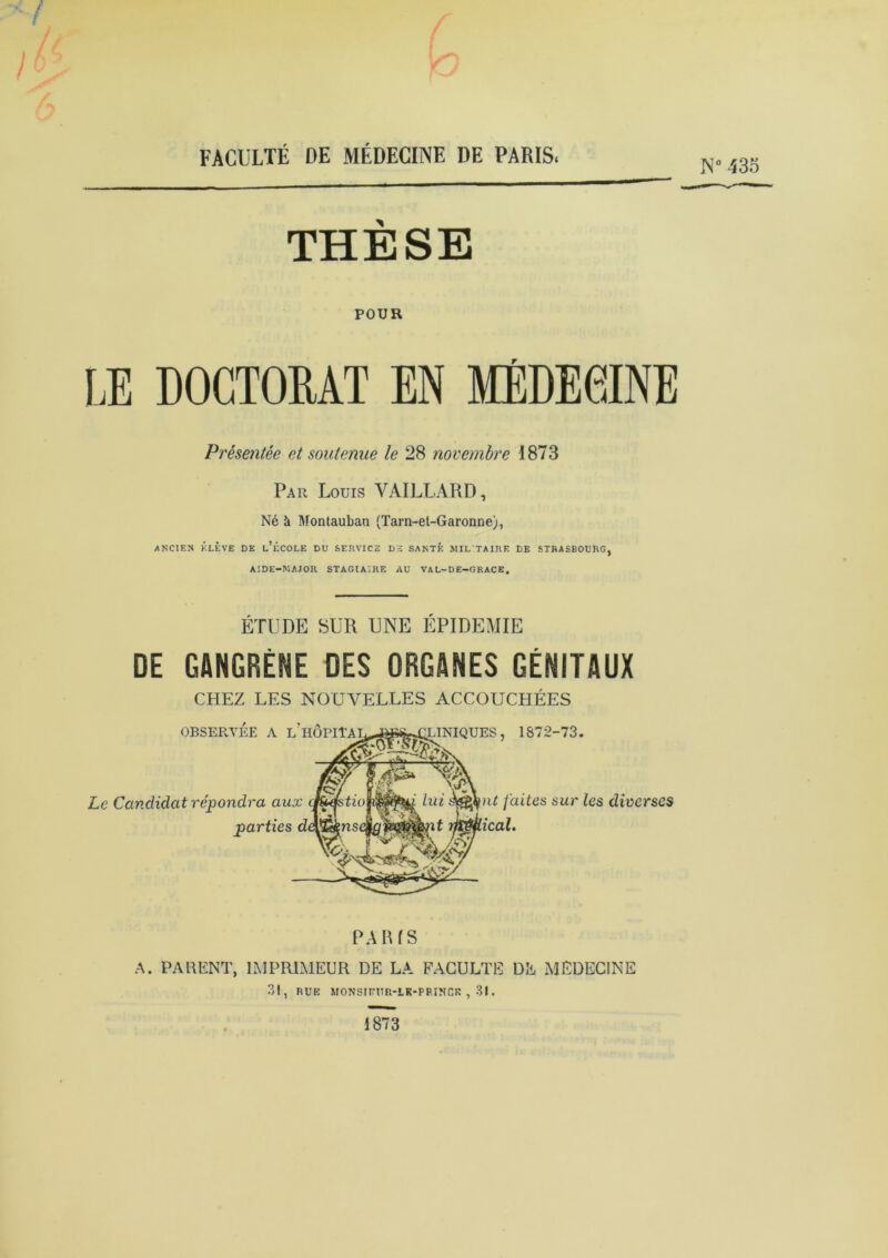 N° 435 THÈSE POUR LE DOCTORAT EN MÉDECINE Présentée et soutenue le 28 novembre 1873 Par Louis YAILLARD, Né à Montauban (Tarn-el-Garonne), •ANCIEN ÉLÈVE DE l’ÉCOLE DU SERVICE DE SANTÉ MIL TAIRE DE STRASBOURG, AIDE-MAJOR STAGIAIRE AU VAL-DE-GRACE. ÉTUDE SUR UNE ÉPIDÉMIE DE GANGRÈNE DES ORGANES GÉNITAUX CHEZ LES NOUVELLES ACCOUCHÉES OBSERVEE A L HO Le Candidat répondra aux parties , 1S72-73. nt faites sur les diverses PARIS A. PARENT, IMPRIMEUR DE LA FACULTE DE MEDECINE 31, RUE MONSIFUR-1K-PF.INCR , 31. 1873