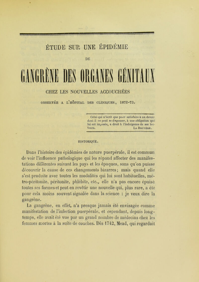 ÉTUDE SUR UNE ÉPIDÉMIE DE CHEZ LES NOUVELLES ACCOUCHÉES OBSERVÉE A L’HOPITAL DES CLINIQUES, 1872-73. Celui qui n’écrit que pour satisfaire à un devoir dont il ne peut se dispenser, à une obligation qui lui est imposée, a droit à l’indulgence de ses lec- teurs. La Bruyère. HISTORIQUE. Dans l’histoire des épidémies de nature puerpérale, il est commun de voir l’influence pathologique qui les répand affecter des manifes- tations différentes suivant les pays et les époques, sans qu’on puisse découvrir la cause de ces changements bizarres; mais quand elle s’est produite avec toutes les modalités qui lui sont habituelles, mé- tro-péritonite, péritonite, phlébite, etc., elle n’a pas encore épuisé toutes ses formes et peut en revêtir une nouvelle qui, plus rare, a été pour cela moins souvent signalée dans la science : je veux dire la gangrène. La gangrène, en effet, n’a presque jamais été envisagée comme manifestation de l’infection puerpérale, et cependant, depuis long- temps, elle avait été vue par un grand nombre de médecins chez les femmes mortes à la suite de couches. Dès 1742, Mead, qui regardait