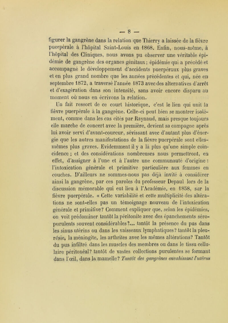 figurer la gangrène dans la relation que Thierry a laissée de la fièvre puerpérale à l’hôpital Saint-Louis en 1868. Enfin, nous-même, à l’hôpital des Cliniques, nous avons pu observer une véritable épi- démie de gangrène des organes génitaux; épidémie qui a précédé et accompagné le développement d’accidents puerpéraux plus graves et en plus grand nombre que les années précédentes et qui, née en septembre 1872, a traversé l’année 1873 avec des alternatives d’arrêt et d’exagération dans son intensité, sans avoir encore disparu au moment où nous en écrivons la relation. Un fait ressort de ce court historique, c’est le lien qui unit la fièvre puerpérale à la gangrène. Celle-ci peut bien se montrer isolé- ment, comme dans les cas cités par Raynaud, mais presque toujours elle marche de concert avec la première, devient sa compagne après lui avoir servi d’avant-coureur, sévissant avec d’autant plus d’éner- gie que les autres manifestations de la fièvre puerpérale sont elles- mêmes plus graves. Evidemment il y a là plus qu’une simple coïn- cidence ; et des considérations nombreuses nous permettront, en effet, d’assigner à l’une et à l’autre une communauté d’origine : l’intoxication générale et primitive particulière aux femmes en couches. D’ailleurs ne sommes-nous pas déjà invité à considérer ainsi la gangrène, par ces paroles du professeur Depaul lors de la discussion mémorable qui eut lieu à l’Académie, en 1858, sur la fièvre puerpérale. « Cette variabilité et cette multiplicité des altéra- tions ne sont-elles pas un témoignage nouveau de l’intoxication générale et primitive? Comment expliquer que, selon les épidémies, on voit prédominer tantôt la péritonite avec des épanchements séro- purulents souvent considérables?... tantôt la présence du pus dans les sinus utérins ou dans les vaisseaux lymphatiques? tantôt la pleu- résie, la méningite, les arthrites avec les mêmes altérations? Tantôt du pus infiltré dans les muscles des membres ou dans le tissu cellu- laire péritonéal? tantôt de vastes collections purulentes se formant dans l’œil, dans la mamelle? Tantôt des gangrènes envahissant l'utérus