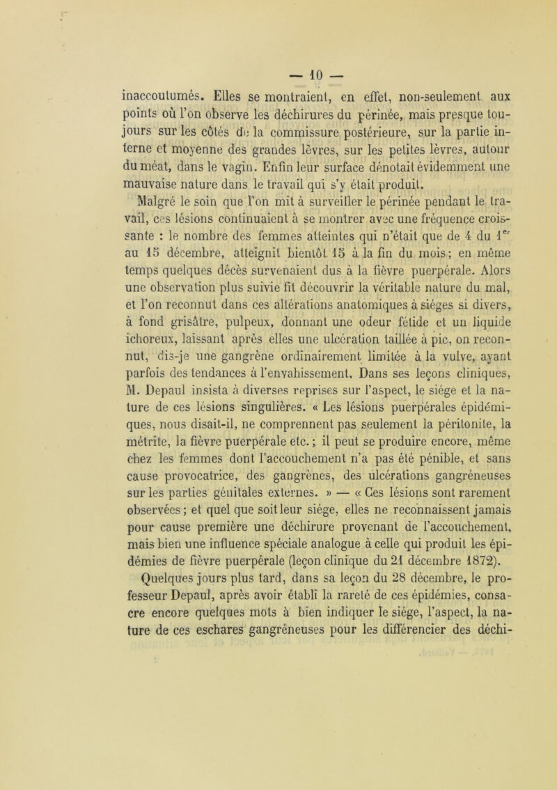 inaccoutumés. Elles se montraient, en effet, non-seulement aux points où l’on observe les déchirures du périnée, mais presque tou- jours sur les côtés de la commissure postérieure, sur la partie in- terne et moyenne des grandes lèvres, sur les petites lèvres, autour du méat, dans le vagin. Enfin leur surface dénotait évidemment une mauvaise nature dans le travail qui s’y était produit. Malgré le soin que l’on mit à surveiller le périnée pendant le tra- vail, ces lésions continuaient à se montrer avec une fréquence crois- sante : le nombre des femmes atteintes qui n’était que de 4 du 1er au 15 décembre, atteignit bientôt 15 à la fin du mois; en même temps quelques décès survenaient dus à la fièvre puerpérale. Alors une observation plus suivie fit découvrir la véritable nature du mal, et l’on reconnut dans ces altérations anatomiques à sièges si divers, à fond grisâtre, pulpeux, donnant une odeur fétide et un liquide ichoreux, laissant après elles une ulcération taillée à pic, on recon- nut, dis-je une gangrène ordinairement limitée à la vulve, ayant parfois des tendances à l’envahissement. Dans ses leçons cliniques, M. Depaul insista à diverses reprises sur l’aspect, le siège et la na- ture de ces lésions singulières. « Les lésions puerpérales épidémi- ques, nous disait-il, ne comprennent pas seulement la péritonite, la métrite, la fièvre puerpérale etc. ; il peut se produire encore, même chez les femmes dont l’accouchement n’a pas été pénible, et sans cause provocatrice, des gangrènes, des ulcérations gangréneuses sur les parties génitales externes. » — « Ces lésions sont rarement observées; et quelque soit leur siège, elles ne reconnaissent jamais pour cause première une déchirure provenant de l’accouchement, mais bien une influence spéciale analogue à celle qui produit les épi- démies de fièvre puerpérale (leçon clinique du 21 décembre 1872). Quelques jours plus tard, dans sa leçon du 28 décembre, le pro- fesseur Depaul, après avoir établi la rareté de ces épidémies, consa- cre encore quelques mots à bien indiquer le siège, l’aspect, la na- ture de ces eschares gangréneuses pour les différencier des déchi-