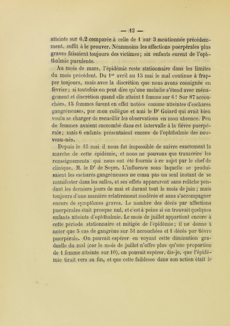 atteinte sur 6,2 comparée à celle de 1 sur 3 mentionnée précédem- ment, suffit à le prouver. Néanmoins les affections puerpérales plus graves faisaient toujours des victimes; six enfants eurent de l’oph- thalmie purulente. Au mois de mars, l’épidémie reste stationnaire dans les limites du mois précédent. Du 1er avril au 15 mai le mal continue à frap- per toujours, mais avec la discrétion que nous avons consignée en février; si toutefois on peut dire qu’une maladie s’étend avec ména- gement et discrétion quand elle atteint 1 femme sur 6 ! Sur 87 accou- chées, 15 femmes furent en effet notées comme atteintes d’eschares gangréneuses, par mon collègue et ami le Dr Guiard qui avait bien voulu se charger de recueillir les observations en mon absence. Peu de femmes avaient succombé dans cet intervalle à la fièvre puerpé- rale; mais 6 enfants présentaient encore de l’ophthalmie des nou- veau-nés. Depuis le 15 mai il nous fut impossible de suivre exactement la marche de cette épidémie, et nous ne pouvons que transcrire les renseignements qui nous ont été fournis à ce sujet par le chef de clinique, M. le Dr de Soyre. L’influence sous laquelle se produi- saient les eschares gangréneuses ne cessa pas un seul instant de se manifester dans les salles, et ses effets apparurent sans relâche pen- dant les derniers jours de mai et durant tout le mois de juin; mais toujours d’une manière relativement modérée et sans s’accompagner encore de symptômes graves. Le nombre des décès par affections puerpérales était presque nul, et c’est à peine si on trouvait quelques enfants atteints d’ophthalmie. Le mois de juillet appartient encore à cette période stationnaire et mitigée de l’épidémie ; il ne donne à noter que 5 cas de gangrène sur 51 accouchées et 1 décès par fièvre puerpérale. On pouvait espérer en voyant cette diminution gra- duelle du mal (car le mois de juillet n’offre plus qu’une proportion de 1 femme atteinte sur 10), on pouvait espérer, dis-je, que l’épidé- mie tirait vers sa fin, et que celte faiblesse dans son action était le