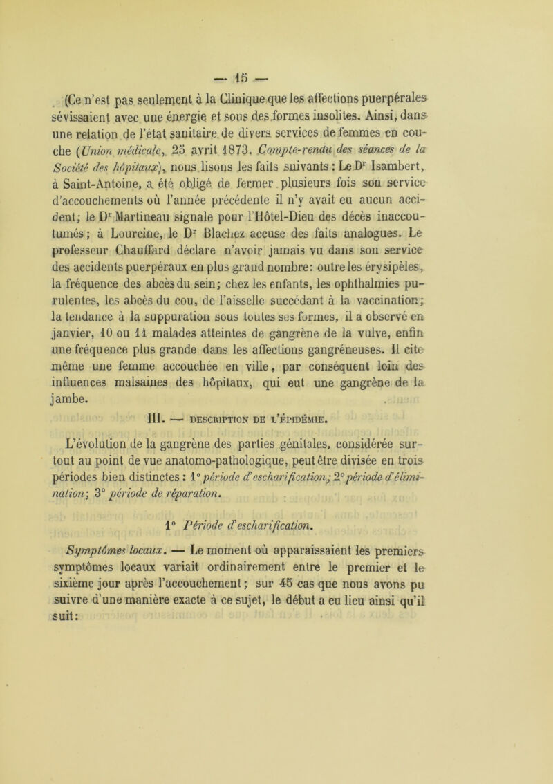 (Ce n’est pas seulement à la Clinique que les affections puerpérales sévissaient avec une énergie et sous des .formes insolites. Ainsi, dans une relation de l’état sanitaire de divers services de femmes en cou- che (Union médicale, 25 avrit 1873. Compte-rendu des séances de la Société des hôpitaux), nous lisons les faits suivants : LeDr Isambert, à Saint-Antoine, a. été obligé de fermer plusieurs fois son service d’accouchements où l’année précédente il n’y avait eu aucun acci- dent; le D1'Martineau signale pour lTlôtel-Dieu des décès inaccou- tumés ; à Lourcine, le Dr Blachez accuse des faits analogues. Le professeur Chauffard déclare n’avoir jamais vu dans son service des accidents puerpéraux en plus grand nombre: outre les érysipèles, la fréquence des abcès du sein; chez les enfants, les ophthalmies pu- rulentes, les abcès du cou, de l’aisselle succédant à la vaccination; la tendance à la suppuration sous toutes ses formes, il a observé en janvier, 10 ou 11 malades atteintes de gangrène de la vulve, enfin une fréquence plus grande dans les affections gangréneuses. Il cite même une femme accouchée en ville, par conséquent loin des influences malsaines des hôpitaux, qui eut une gangrène de la jambe. III. —- DESCRIPTION DE L’ÉPIDÉMIE. L’évolution de la gangrène des parties génitales, considérée sur- tout au point de vue anatomo-pathologique, peut être divisée en trois périodes bien distinctes: période d'escharification; 2° période d'élimi- nation) 3° période de réparation. 1° Période etescharification. Symptômes locaux. — Le moment où apparaissaient les premiers symptômes locaux variait ordinairement entre le premier et le sixième jour après l’accouchement ; sur 45 cas que nous avons pu suivre d’une manière exacte à ce sujet, le début a eu lieu ainsi qu’il suit: