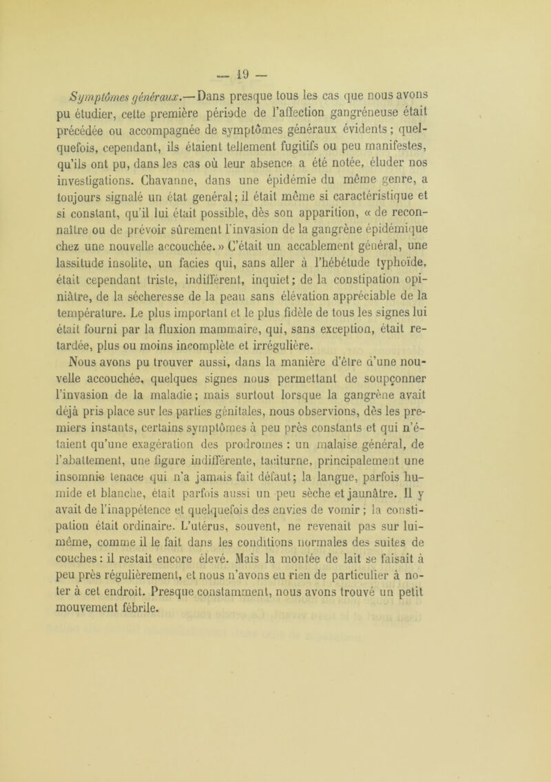 Symptômes généraux.—Dans presque tous les cas que nous avons pu étudier, cette première période de l’affection gangréneuse était précédée ou accompagnée de symptômes généraux évidents ; quel- quefois, cependant, ils étaient tellement fugitifs ou peu manifestes, qu’ils ont pu, dans les cas où leur absence a été notée, éluder nos investigations. Chavanne, dans une épidémie du même genre, a toujours signalé un état général; il était même si caractéristique et si constant, qu’il lui était possible, dès son apparition, « de recon- naître ou de prévoir sûrement l’invasion de la gangrène épidémique chez une nouvelle accouchée.» C’était un accablement général, une lassitude insolite, un faciès qui, sans aller à l’hébétude typhoïde, était cependant triste, indifférent, inquiet; de la constipation opi- niâtre, de la sécheresse de la peau sans élévation appréciable de la température. Le plus important et le plus fidèle de tous les signes lui était fourni par la fluxion mammaire, qui, sans exception, était re- tardée, plus ou moins incomplète et irrégulière. Nous avons pu trouver aussi, dans la manière d’être d’une nou- velle accouchée, quelques signes nous permettant de soupçonner l’invasion de la maladie ; mais surtout lorsque la gangrène avait déjà pris place sur les parties génitales, nous observions, dès les pre- miers instants, certains symptômes à peu près constants et qui n’é- taient qu’une exagération des prodromes : un malaise général, de l’abattement, une ligure indifférente, taciturne, principalement une insomnie tenace qui n’a jamais fait défaut; la langue, parfois hu- mide et blanche, était parfois aussi un peu sèche et jaunâtre. Il y avait de l’inappétence et quelquefois des envies de vomir ; la consti- pation était ordinaire. L’utérus, souvent, ne revenait pas sur lui- même, comme il le fait dans les conditions normales des suites de couches : il restait encore élevé. Mais la montée de lait se faisait à peu près régulièrement, et nous n’avons eu rien de particulier à no- ter à cet endroit. Presque constamment, nous avons trouvé un petit mouvement fébrile.