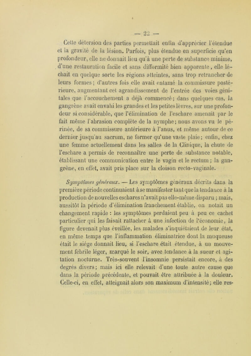 Cette détersion des parties permettait enfin d’apprécier l’étendue et la gravité de la lésion. Parfois, plus étendue en superficie qu’en profondeur, elle ne donnait lieu qu’à une perte de substance minime, d’une restauration facile et sans difformité bien apparente, elle lé- chait en quelque sorte les régions atteintes, sans trop retrancher de leurs formes ; d’autres fois elle avait entamé la commissure posté- rieure, augmentant cet agrandissement de l’entrée des voies géni- tales que l’accouchement a déjà commencé; dans quelques cas, la gangrène avait envahi les grandes et les petites lèvres, sur une profon- deur si considérable, que l’élimination de l’eschare amenait par le fait même l’abrasion complète de la nymphe; nous avons vu le pé- rinée, de sa commissure antérieure à l’anus, et même autour de ce dernier jusqu’au sacrum, ne former qu’une vaste plaie; enfin, chez une femme actuellement dans les salles de la Clinique, la chute de l’eschare a permis de reconnaître une perte de substance notable, établissant une communication entre le vagin et le rectum ; la gan- grène, en effet, avait pris place sur la cloison recto-vaginale. Symptômes généraux. — Les symptômes généraux décrits dans la première période continuaient à se manifester tant que la tendance à la production de nouvelles eschares n’avait pas elle-même disparu ; mais, aussitôt la période d’élimination franchement établie, on notait un changement rapide : les symptômes perdaient peu à peu ce cachet particulier qui les faisait rattacher à une infection de l’économie, la figure devenait plus éveillée, les malades s’inquiétaient de leur état, en même temps que l’inflammation éliminatrice dont la muqueuse était le siège donnait lieu, si l’eschare était étendue, à un mouve- ment fébrile léger, marqué le soir, avec tendance à la sueur et agi- tation nocturne. Très-souvent l’insomnie persistait encore, à des degrés divers; mais ici elle relevait d’une toute autre cause que dans la période précédente, et pouvait être attribuée à la douleur. Celle-ci, en effet, atteignait alors son maximum d’intensité; elle res-