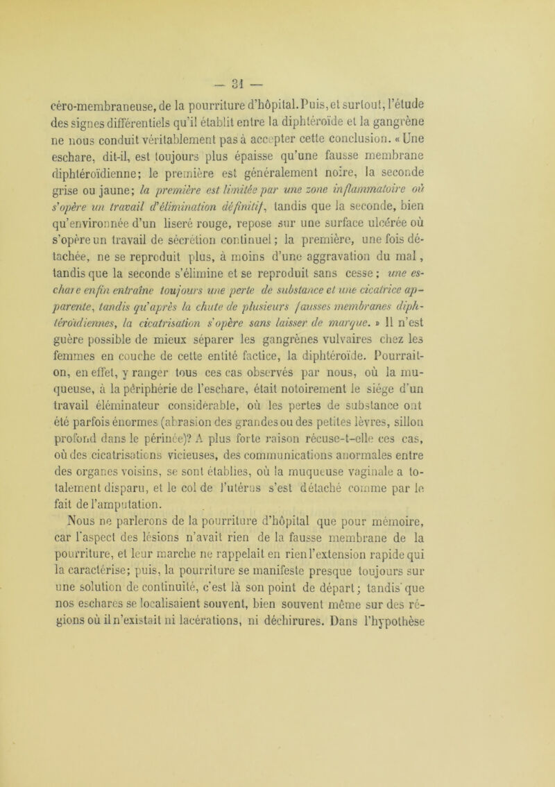 céro-membraneuse, de la pourriture d’hôpital. Puis, et surtout, l’étude des signes différentiels qu’il établit entre la diphtéroïde et la gangrène ne nous conduit véritablement pas à accepter cette conclusion. «Une eschare, dit-il, est toujours plus épaisse qu’une fausse membrane diphtéroïdienne; le première est généralement noire, la seconde grise ou jaune; la première est limitée par une zone inflammatoire où s'opère un travail d'élimination définitif, tandis que la seconde, bien qu’environnée d’un liseré rouge, repose sur une surface ulcérée où s’opère un travail de sécrétion continuel; la première, une fois dé- tachée, ne se reproduit plus, à moins d’une aggravation du mal, tandis que la seconde s’élimine et se reproduit sans cesse ; une es- chare enfin entraîne toujours une perte de substance et une cicatrice ap- parente, tandis qu'après la chute de plusieurs fausses membranes diph- téroidiennes, la cicatrisation s'opère sans laisser de marque. » 11 n’est guère possible de mieux séparer les gangrènes vulvaires chez les femmes en couche de cette entité factice, la diphtéroïde. Pourrait- on, en effet, y ranger tous ces cas observés par nous, où la mu- queuse, à la périphérie de l’eschare, était notoirement le siège d’un travail élérninateur considérable, où les pertes de substance ont été parfois énormes (abrasion des grandes ou des petites lèvres, sillon profond dans le périnée)? A plus forte raison récuse-t-elle ces cas, où des cicatrisations vicieuses, des communications anormales entre des organes voisins, se sont établies, où !a muqueuse vaginale a to- talement disparu, et le coi de l’utérus s’est détaché comme par le fait de l’amputation. Nous ne parlerons de la pourriture d’hôpital que pour mémoire, car l'aspect des lésions n’avait rien de la fausse membrane de la pourriture, et leur marche ne rappelait en rien l’extension rapide qui la caractérise; puis, la pourriture se manifeste presque toujours sur une solution de continuité, c’est là son point de départ; tandis'que nos eschares se localisaient souvent, bien souvent même sur des ré- gions où il n’existait ni lacérations, ni déchirures. Dans l’hypothèse