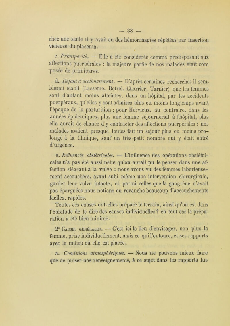 chez une seule il y avait eu des hémorrhagies répétées par insertion vicieuse du placenta. * c. Primiparitè. — Elle a été considérée comme prédisposant aux affections puerpérales : la majeure partie de nos malades était com posée de primipares. d. Défaut <£ acclimatement. — D’après certaines recherches il sem- blerait établi (Lasserre, Botrel, Charrier, Tarnier) que les femmes sont d’autant moins atteintes, dans un hôpital, par les accidents puerpéraux, qu’elles y sont admises plus ou moins longtemps avant l’époque de la parturition ; pour Ilervieux, au contraire, dans les années épidémiques, plus une femme séjournerait à l’hôpital, plus elle aurait de chance d’y contracter des affections puerpérales : nos malades avaient presque toutes fait un séjour plus ou moins pro- longé à la Clinique, sauf un très-petit nombre qui y était entre d’urgence. e. Influences obstétricales. — L’influence des opérations obstétri- cales n’a pas été aussi nette qu’on aurait pu le penser dans une af- fection siégeant à la vulve : nous avons vu des femmes laborieuse- ment accouchées, ayant subi même une intervention chirurgicale, garder leur vulve intacte; et, parmi celles que la gangrène n’avait pas épargnées nous notions en revanche beaucoup d’accouchements faciles, rapides. Toutes ces causes ont-elles préparé le terrain, ainsi qu’on est dans l’habitude de le dire des causes individuelles ? en tout cas la prépa- ration a été bien minime. 2° Causes générales. — C’est ici le lieu d’envisager, non plus la femme, prise individuellement, mais ce qui l’entoure, et ses rapports avec le milieu où elle est placée. a. Conditions atmosphériques. — Nous ne pouvons mieux faire que de puiser nos renseignements, à ce sujet dans les rapports lus