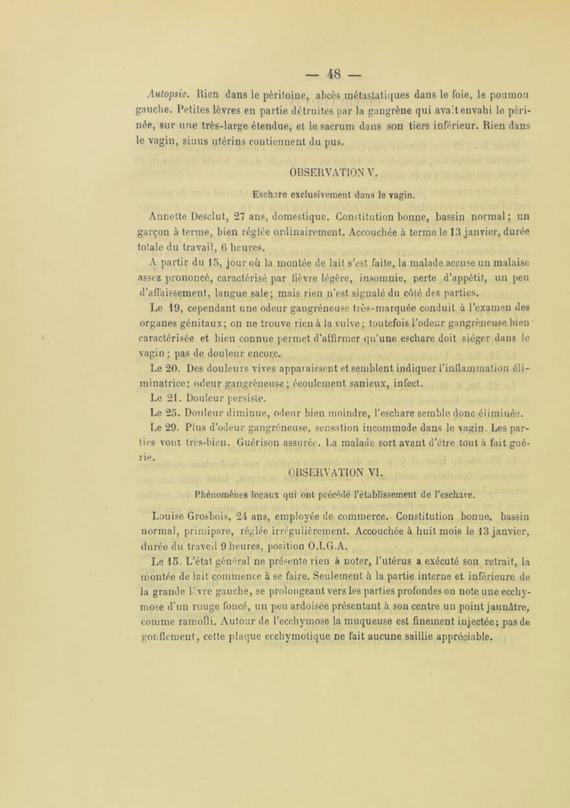 Autopsie. Rien dans le péritoine, abcès métastatiques dans le foie, le poumon gauche. Petites lèvres en partie détruites par la gangrène qui avait envahi le péri- née, sur une très-large étendue, et le sacrum dans son tiers inférieur. Rien dans le vagin, sinus utérins contiennent du pus. OBSERVATION V. Eschare exclusivement dans le vagin. Annette Desclut, 27 ans, domestique. Constitution bonne, bassin normal; un garçon à terme, bien réglée ordinairement. Accouchée à terme le 13 janvier, durée totale du travail, 6 heures. A partir du 15, jour où la montée de lait s’est faite, la malade accuse un malaise assez prononcé, caractérisé par fièvre légère, insomnie, perte d’appétit, un peu d’affaissement, langue sale; mais rien n’est signalé du côté des parties. Le 19, cependant une odeur gangréneuse très-marquée conduit à l’examen des organes génitaux; on ne trouve lien à la vulve; toutefois l’odeur gangréneuse bien caractérisée et bien connue permet d’affirmer qu’une eschare doit siéger dans le vagin; pas de douleur encore. Le 20. Des douleurs vives apparaissent et semblent indiquer l’inflammation éii- minatrice; odeur gangréneuse; écoulement sanieux, infect. Le 21. Douleur persiste. Le 25. Douleur diminue, odeur bien moindre, l’eschare semble donc éliminée. Le 29. Plus d’odeur gangréneuse, sensation incommode dans le vagin. Les par- ties vont très-bien. Guérison assurée. La malade sort avant d’être tout à fait gué- rie. OBSERVATION VL Phénomènes locaux qui ont précédé l’établissement de l’eschare. Louise Grosbois, 24 ans, employée de commerce. Constitution bonne, bassin normal, primipare, réglée irrégulièrement. Accouchée à huit mois le 13 janvier, durée du traveil 9 heures, position O.LG.A. Le 15. L’état général ne présente rien à noter, l’utérus a exécuté son retrait, la montée de lait commence à se faire. Seulement à la partie interne et inférieure de la grande lèvre gauche, se prolongeant vers les parties profondes on note une ecchy- mose d’un rouge foncé, un peu ardoisée présentant à son centre un point jaunâtre, comme ramolli. Autour de l’ecchymose la muqueuse est finement injectée; pas de gonflement, cette plaque ecchymotique ne fait aucune saillie appréciable.