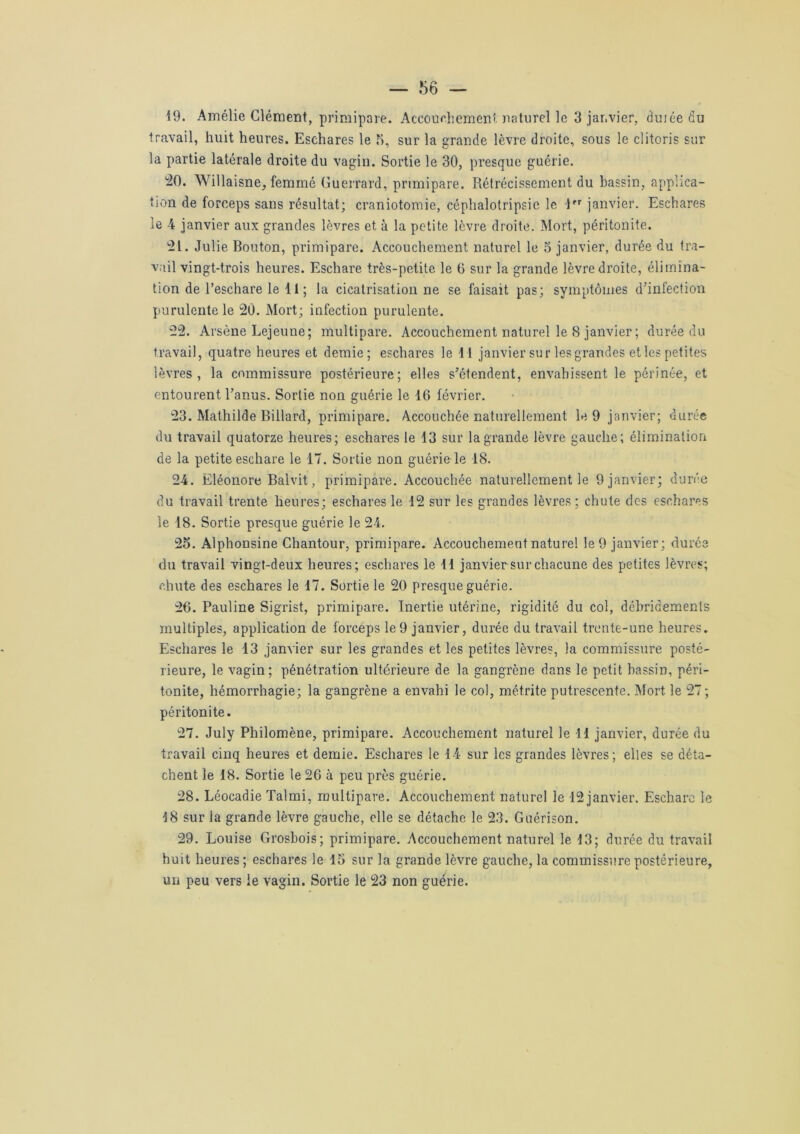 19. Amélie Clément, primipare. Accouchement naturel le 3 janvier, duiée du travail, huit heures. Eschares le 5, sur la grande lèvre droite, sous le clitoris sur la partie latérale droite du vagin. Sortie le 30, presque guérie. 20. Willaisne, femrné Guerrard, primipare. Rétrécissement du bassin, applica- tion de forceps sans résultat; craniotomie, céphalotripsic le 1 janvier. Eschares le 4 janvier aux grandes lèvres et à la petite lèvre droite. Mort, péritonite. 21. Julie Bouton, primipare. Accouchement naturel le 5 janvier, durée du tra- vail vingt-trois heures. Eschare très-petite le 6 sur la grande lèvre droite, élimina- tion de l’eschare le 11 ; la cicatrisation ne se faisait pas; symptômes d'infection purulente le 20. Mort; infection purulente. 22. Arsène Lejeune; multipare. Accouchement naturel le 8 janvier ; durée du travail, quatre heures et demie; eschares le 11 janvier sur les grandes et les petites lèvres, la commissure postérieure; elles s'étendent, envahissent le périnée, et entourent l’anus. Sortie non guérie le 16 février. 23. Mathilde Billard, primipare. Accouchée naturellement le 9 janvier; durée du travail quatorze heures; eschares le 13 sur la grande lèvre gauche; élimination de la petite eschare le 17. Sortie non guérie le 18. 24. Eléonore Balvit, primipare. Accouchée naturellement le 9 janvier; durée du travail trente heures; eschares le 12 sur les grandes lèvres; chute des eschares le 18. Sortie presque guérie le 24. 25. Alphonsine Chantour, primipare. Accouchement naturel le 9 janvier; durée du travail vingt-deux heures; eschares le 11 janvier sur chacune des petites lèvres; chute des eschares le 17. Sortie le 20 presque guérie. 26. Pauline Sigrist, primipare. Inertie utérine, rigidité du col, débridements multiples, application de forceps le 9 janvier, durée du travail trente-une heures. Eschares le 13 janvier sur les grandes et les petites lèvres, la commissure posté- rieure, le vagin; pénétration ultérieure de la gangrène dans le petit bassin, péri- tonite, hémorrhagie; la gangrène a envahi le col, métrite putrescente. Mort le 27; péritonite. 27. July Philomène, primipare. Accouchement naturel le 11 janvier, durée du travail cinq heures et demie. Eschares le 14 sur les grandes lèvres; elles se déta- chent le 18. Sortie le 26 à peu près guérie. 28. Léocadie Talmi, multipare. Accouchement naturel le 12 janvier. Eschare le 18 sur la grande lèvre gauche, elle se détache le 23. Guérison. 29. Louise Grosbois; primipare. Accouchement naturel le 13; durée du travail huit heures; eschares le 15 sur la grande lèvre gauche, la commissure postérieure, un peu vers le vagin. Sortie le 23 non guérie.