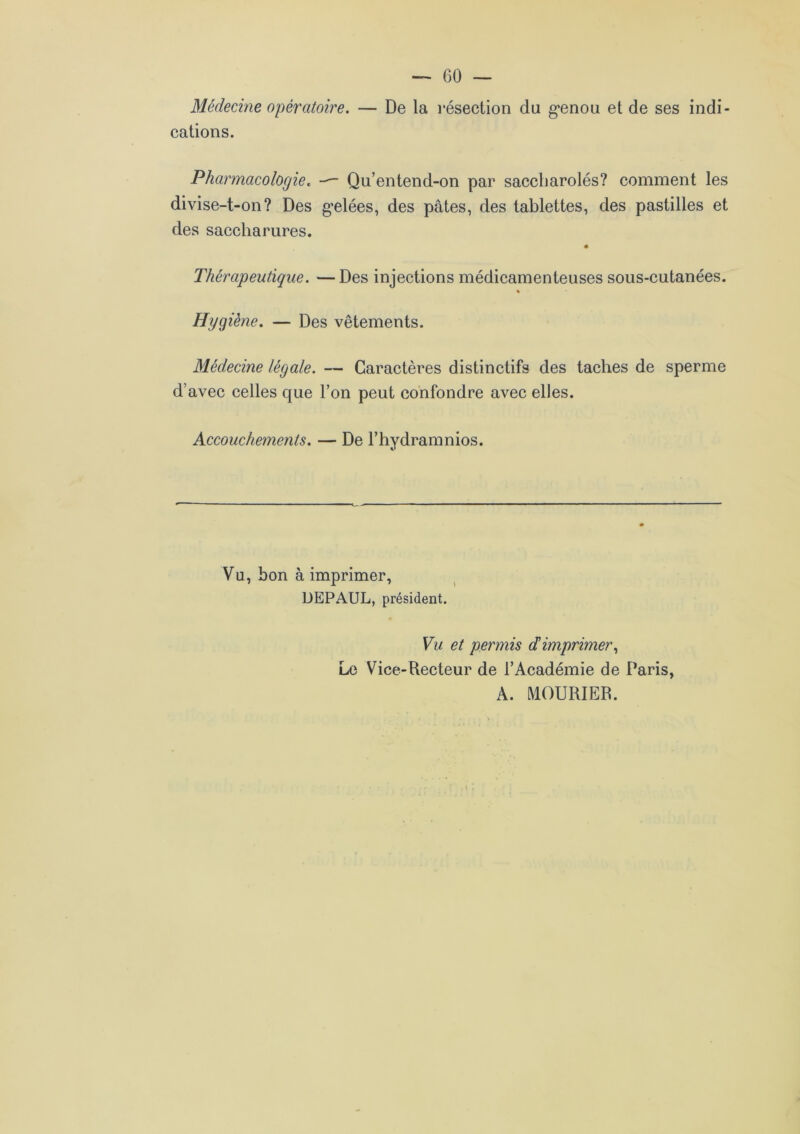 Médecine opératoire. — De la résection du genou et de ses indi- cations. Pharmacologie. — Qu’entend-on par saccharolés? comment les divise-t-on? Des gelées, des pâtes, des tablettes, des pastilles et des saccliarures. Thérapeutique. —Des injections médicamenteuses sous-cutanées. % Hygiène. — Des vêtements. Médecine légale. — Caractères distinctifs des taches de sperme d’avec celles que l’on peut confondre avec elles. Accouchements. — De l’hydramnios. Vu, bon à imprimer, DEPAUL, président. Vu et permis déimprimer, Le Vice-Recteur de l’Académie de Paris, A. MOURIER.