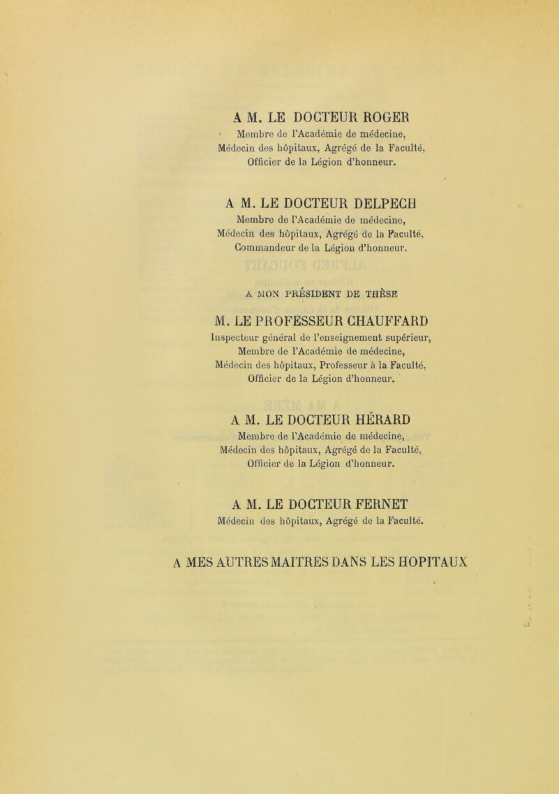 A M. LE DOCTEUR ROGER Membre de l’Académie de médecine, Médecin des hôpitaux, Agrégé de la Faculté, Officier de la Légion d’honneur. A M. LE DOCTEUR DELPECH Membre de l’Académie de médecine, Médecin des hôpitaux. Agrégé de la Faculté, Commandeur de la Légion d’honneur. A WON PRÉSIDENT DE THÈSE M. LE PROFESSEUR CHAUFFARD Inspecteur général de l’enseignement supérieur, Membre de l’Académie de médecine, Médecin des hôpitaux. Professeur à la Faculté, Officier de la Légion d’honneur. A M. LE DOCTEUR HÉRARD Membre de l’Académie de médecine. Médecin des hôpitaux, Agrégé de la Faculté, Officier de la Légion d’honneur. A M. LE DOCTEUR FERNET Médecin des hôpitaux, Agrégé de la Faculté. A MES AUTRES MAITRES DANS LES HOPITAUX