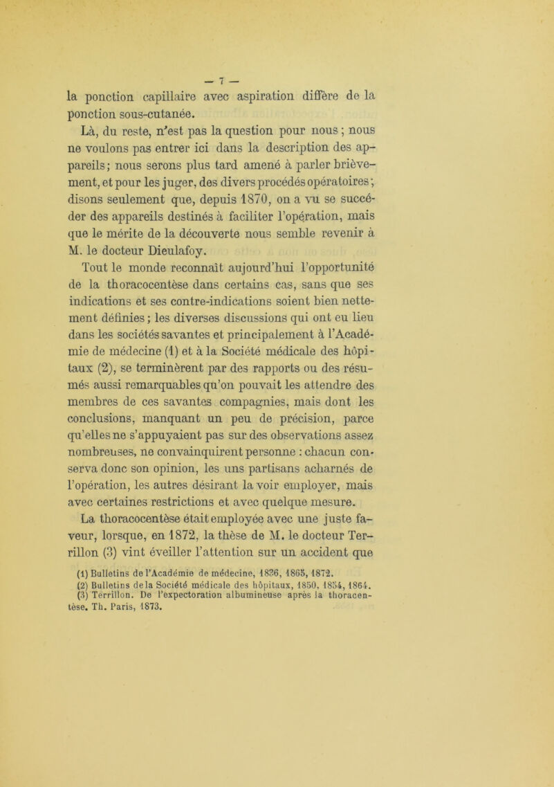 la ponction capillaire avec aspiration diffère de la ponction sons-cutanée. Là, du reste, n^est pas la question pour nous ; nous ne voulons pas entrer ici dans la description des ap- pareils; nous serons plus tard amené à parler briève- ment, et pour les juger, des divers procédés opératoires ; disons seulement que, depuis 1870, on a se succé- der des appareils destinés à faciliter l’opération, mais que le mérite de la découverte nous semble revenir à M. le docteur Dieulafoy. Tout le monde reconnaît aujourd’hui l’opportunité de la thoracocentèse dans certains cas, sans que ses indications et ses contre-indications soient bien nette- ment définies ; les diverses discussions qui ont eu lieu dans les sociétés savantes et principalement à l’Acadé- mie de médecine (1) et à la Société médicale des hôpi- taux (2), se terminèrent par des rapports ou des résu- més aussi remarquables qu’on pouvait les attendre des membres de ces savantes compagnies, mais dont les conclusions, manquant un peu de précision, parce qu’elles ne s’appuyaient pas sur des observations assez nombreuses, ne convainquirent personne : chacun con- serva donc son opinion, les uns partisans acharnés de l’opération, les autres désirant la voir employer, mais avec certaines restrictions et avec quelque mesure. La thoracocentèse était employée avec une juste fa- veur, lorsque, en 1872, la thèse de M. le docteur Ter- rillon (3) vint éveiller l’attention sur un accident que (1) Bulletins de l’Académie de médecine, 1836, 1865,1872. (2) Bulletins delà Société médicale des hôpitaux, 1850, 1854,1864. (3) Terrillon. De l’expectoration albumineuse après la thoracen-