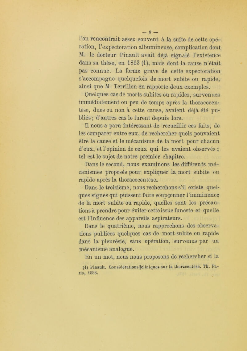 ion rencontrait assez souveni à la suite de cette opé- ration, l’expectoration albuniinense, complication dont M. le docteur Pinault avait déjà signalé l’existence dans sa thèse, en 1853 (1), mais dont la cause n’était pas connue. La forme grave de cette expectoration s’accompagne quelquefois de mort subite ou rapide, ainsi que M. Terrillon en rapporte deux exemples. Quelques cas de morts subites ou rapides, survenues immédiatement ou peu de temps après la thoracocen- tèse, dues ou non à cette cause, avaient déjà été pu- bliés ; d’autres cas le furent depuis lors. Il nous a paru intéressant de recueillir ces faits, de les comparer entre eux, de rechercher quels pouvaient être la cause et le mécanisme de la mort pour chacun d’eux, et l’opinion de ceux qui les avaient observés ; tel est le sujet de notre premier chapitre. Dans le second, nous examinons les différents mé- canismes proposés pour expliquer la mort subite ou rapide après la thoracocentèse. Dans le troisième, nous recherchons s’il existe quel- ques signes qui puissent faire soupçonner l’imminence de la mort subite ou rapide, quelles sont les précau- tions à prendre pour éviter cette issue funeste et quelle est l’influence des appareils aspirateurs. Dans le quatrième, nous rapprochons des observa- tions publiées quelques cas de mort subite ou rapide dans la pleurésie^ sans opération, survenus par un mécanisme analogue. En un mot, nous nous proposons de rechercher si la (1) Pinault. Considérations Icliniques sur la thoracentèse. Th. Pa- ris, 1853.