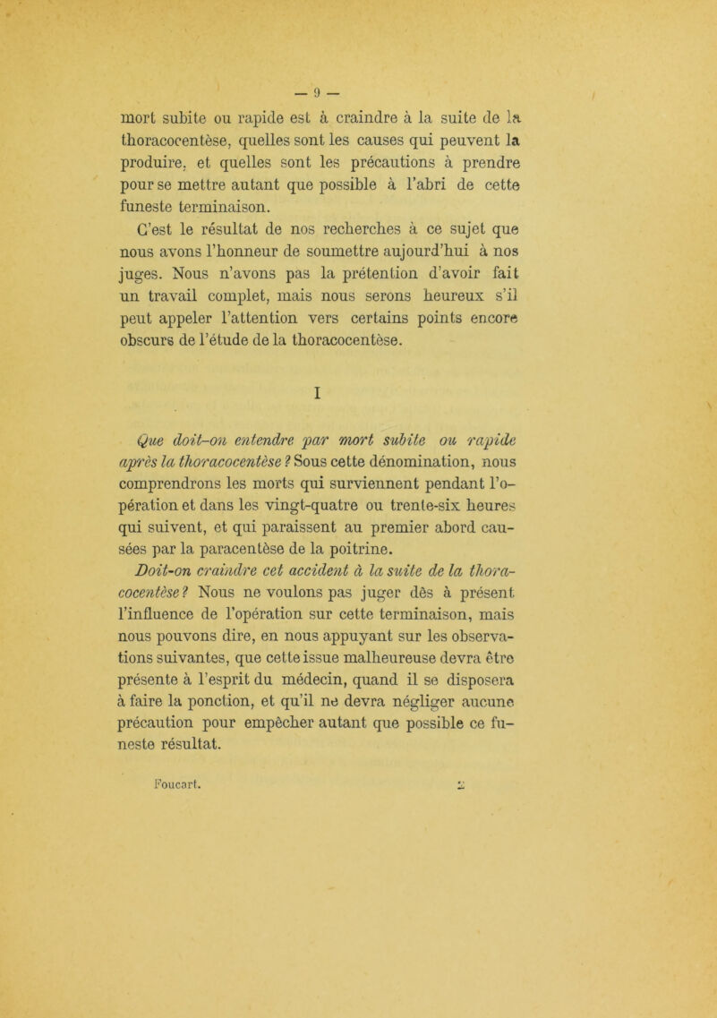 mort subite ou rapide est à craindre à la suite de la thoracocentèse, quelles sont les causes qui peuvent la produire, et quelles sont les précautions à prendre pour se mettre autant que possible à l’abri de cette funeste terminaison. C’est le résultat de nos recbercbes à ce sujet que nous avons l’honneur de soumettre aujourd’hui à nos juges. Nous n’avons pas la prétention d’avoir fait un travail complet, mais nous serons heureux s’il peut appeler l’attention vers certains points encore obscurs de l’étude de la thoracocentèse. I Que doit-on entendre jpar mort subite ou rapide après la thoracocentèse ? Sous cette dénomination, nous comprendrons les morts qui surviennent pendant l’o- pération et dans les vingt-quatre ou trente-six heures qui suivent, et qui paraissent au premier abord cau- sées par la paracentèse de la poitrine. Doit-on craindre cet accident à la suite de la thora- cocentèse'? Nous ne voulons pas juger dès à présent l’influence de l’opération sur cette terminaison, mais nous pouvons dire, en nous appuyant sur les observa- tions suivantes, que cette issue malheureuse devra être présente à l’esprit du médecin, quand il se disposera à faire la ponction, et qu’il ne devra négliger aucune précaution pour empêcher autant que possible ce fu- neste résultat. Foucart.