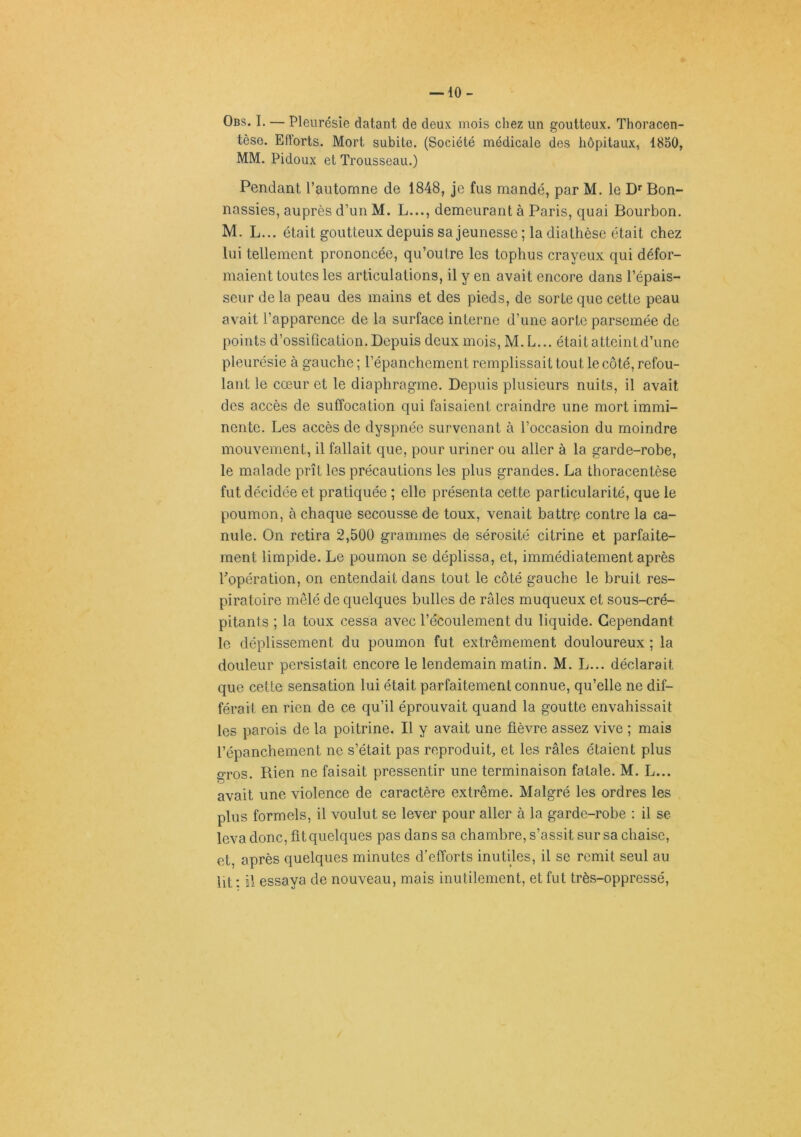-10- Obs. I. — Pleurésie datant de deux mois chez un goutteux. Thoracen- tèse. Efforts. Mort subite. (Société médicale des hôpitaux, 1850, MM. Pidoux et Trousseau.) Pendant l’automne de 1848, je fus mandé, par M. le D'Bon- nassies, auprès d’un M. L..., demeurant à Paris, quai Bourbon. M. L... était goutteux depuis sa jeunesse ; la diathèse était chez lui tellement prononcée, qu’outre les tophus crayeux qui défor- maient toutes les articulations, il y en avait encore dans l’épais- seur de la peau des mains et des pieds, de sorte que cette peau avait l’apparence de la surface interne d’une aorte parsemée de points d’ossification. Depuis deux mois, M. L... était atteint d’une pleurésie à gauche ; l’épanchement remplissait tout le côté, refou- lant le cœur et le diaphragme. Depuis plusieurs nuits, il avait des accès de suffocation qui faisaient craindre une mort immi- nente. Les accès de dyspnée survenant à l’occasion du moindre mouvement, il fallait que, pour uriner ou aller à la garde-robe, le malade prît les précautions les plus grandes. La thoracentèse fut décidée et pratiquée ; elle présenta cette particularité, que le poumon, à chaque secousse de toux, venait battre contre la ca- nule. On retira 2,500 grammes de sérosité citrine et parfaite- ment limpide. Le poumon se déplissa, et, immédiatement après ^opération, on entendait dans tout le côté gauche le bruit res- piratoire mêlé de quelques bulles de râles muqueux et sous-cré- pitants ; la toux cessa avec l’écoulement du liquide. Cependant le déplissement du poumon fut extrêmement douloureux ; la douleur persistait encore le lendemain matin. M. L... déclarait que cette sensation lui était parfaitement connue, qu’elle ne dif- férait en rien de ce qu’il éprouvait quand la goutte envahissait les parois de la poitrine. Il y avait une fièvre assez vive ; mais l’épanchement ne s’était pas reproduit, et les râles étaient plus g-ros. Rien ne faisait pressentir une terminaison fatale. M. L... avait une violence de caractère extrême. Malgré les ordres les plus formels, il voulut se lever pour aller à la garde-robe : il se leva donc, fit quelques pas dans sa chambre,s’assit sur sa chaise, et, après quelques minutes d’efforts inutiles, il se remit seul au Ut : ü essaya de nouveau, mais inutilement, et fut très-oppressé.