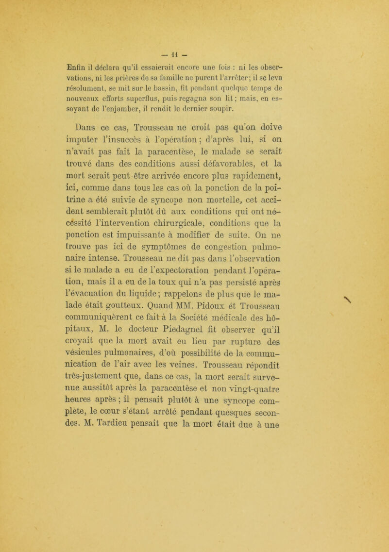 Enfin il déclara qu’il essaierait encore une ibis : ni les obser- vations, ni les prières de sa famille ne purent l’arrêter; il se leva résolument, se mit sur le bassin, fit pendant quelque temps de nouveaux efforts superflus, puis regagna son lit ; mais, en es- sayant de l’enjamber, il rendit le dernier soupir. Dans ce cas, Trousseau ne croit pas qu’on doive imputer l’insuccès à l’opération ; d’après lui, si on n’avait pas fait la paracentèse, le malade se serait trouvé dans des conditions aussi défavorables, et la mort serait peut-être arrivée encore plus rapidement, ici, comme dans tous les cas où la ponction de la poi- trine a été suivie de syncope non mortelle, cet acci- dent semblerait plutôt dû aux conditions qui ont né- cessité l’intervention chirurgicale, conditions que la ponction est impuissante à modifier de suite. On ne trouve pas ici de symptômes de congestion pulmo- naire intense. Trousseau ne dit pas dans l’observation si le malade a eu de l’expectoration pendant l’opéra- tion, mais il a eu de la toux qui n’a pas persisté après l’évacuation du liquide ; rappelons de plus que le ma- lade était goutteux. Quand MM. Pidoux ét Trousseau communiquèrent ce fait à la Société médicale des hô- pitaux, M. le docteur Piedagnel fit observer qu’il croyait que la mort avait eu lieu par rupture des vésicules pulmonaires, d’où possibilité de la commu- nication de Pair avec les veines. Trousseau répondit très-justement que, dans ce cas, la mort serait surve- nue aussitôt après la paracentèse et non vinoi't-quatre heures après ; il pensait plutôt à une syncope com- plète, le cœur s’étant arrêté pendant quesques secon- des. M. Tardieu pensait que la mort était due à une