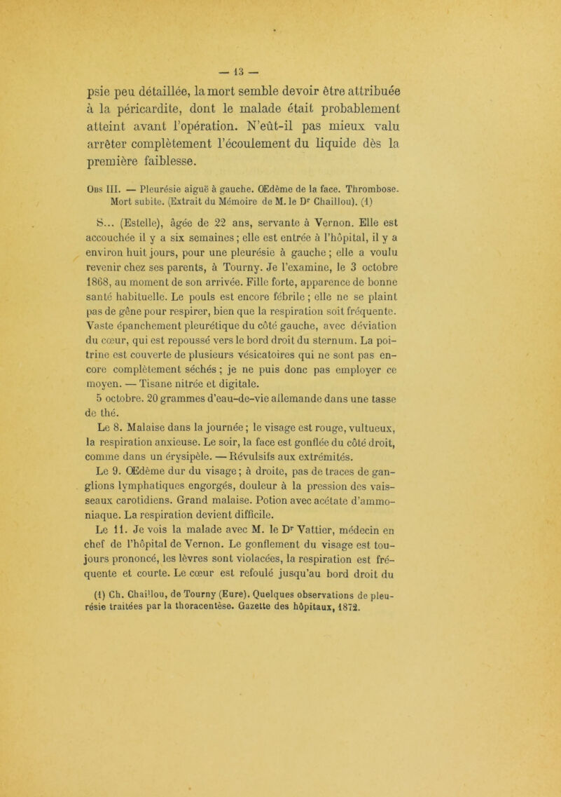psie peu détaillée, la mort semble devoir être attribuée à la péricardite, dont le malade était probablement atteint avant l’opération. N’eût-il pas mieux valu arrêter complètement l’écoulement du liquide dès la première faiblesse. ÜBs III. — Pleurésie aiguë à gauche. OEdème de la face. Thrombose. Mort subite. (Extrait du Mémoire de M. le D* Chaillou). (I) iS... (Estelle), âgée de 22 ans, servante à Vernon. Elle est accouchée il y a six semaines ; elle est entrée à l’hôpital, il y a environ huit jours, pour une pleurésie à gauche; elle a voulu revenir chez ses parents, à Tourny. Je l’examine, le 3 octobre 1868, au moment de son arrivée. Fille forte, apparence de bonne santé habituelle. Le pouls est encore fébrile ; elle ne se plaint pas de gêne pour respirer, bien que la respiration soit fréquente. Vaste épanchement pleurétique du côté gauche, avec déviation du cœur, qui est repoussé vers le bord droit du sternum. La poi- trine est couverte de plusieurs vésicatoires qui ne sont pas en- core complètement séchés ; je ne puis donc pas employer ce moyen. — Tisane nitrée et digitale. 5 octobre. 20 grammes d’eau-de-vie allemande dans une tasse de thé. Le 8. Malaise dans la journée ; le visage est rouge, vultueux, la respiration anxieuse. Le soir, la face est gonflée du côté droit, comme dans un érysipèle. — Révulsifs aux extrémités. Le 9. Œdème dur du visage; à droite, pas de traces de gan- glions lymphatiques engorgés, douleur à la pression des vais- seaux carotidiens. Grand malaise. Potion avec acétate d’ammo- niaque. La respiration devient difficile. Le 11. Je vois la malade avec M. le D’' Vattier, médecin en chef de l’hôpital de Vernon. Le gonflement du visage est tou- jours prononcé, les lèvres sont violacées, la respiration est fré- quente et courte. Le cœur est refoulé jusqu’au bord droit du (1) Ch. Chaillou, de Tourny (Eure). Quelques observations de pleu- résie traitées par la thoracentèse. Gazette des hôpitaux, 1872.