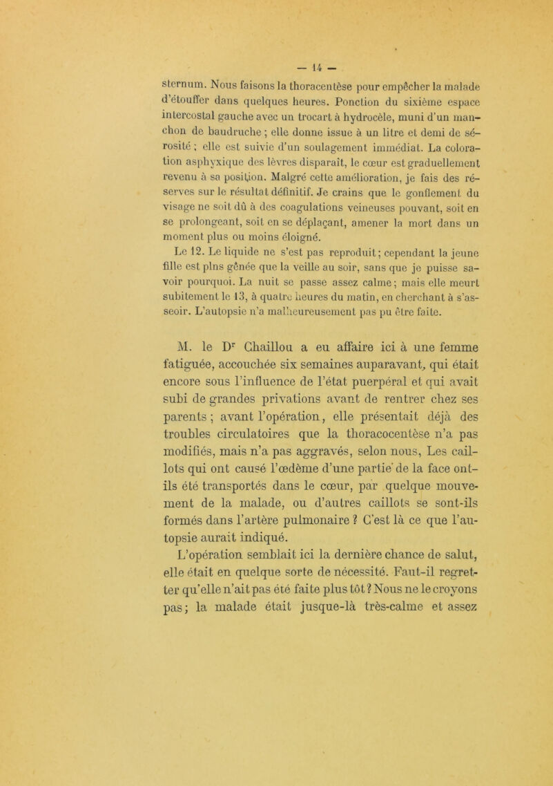 sternum. Nous faisons la thoracentèse pour empêcher la malade d’étouffer dans quelques heures. Ponction du sixième espace intercostal gauche avec un trocart à hydrocèle, muni d’un man- chon de baudruche ; elle donne issue à un litre et demi de sé- rosité ; elle est suivie d’un soulagement immédiat. La colora- tion asphyxique des lèvres disparaît, le cœur est graduellement revenu à sa position. Malgré cette amélioration, je fais des ré- serves sur le résultat définitif. Je crains que le gonflement du visage ne soit dû à des coagulations veineuses pouvant, soit en se prolongeant, soit en se déplaçant, amener la mort dans un moment plus ou moins éloigné. Le 12. Le liquide ne s’est pas reproduit; cependant la jeune fille est pins gênée que la veille au soir, sans que je puisse sa- voir pourquoi. La nuit se passe assez calme; mais elle meurt subitement le 13, à quatre heures du matin, en cherchant à s’as- seoir. L’autopsie n’a mallieureuscmcnt pas pu être faite. M. le Chaillou a eu affaire ici à une femme fatiguée, accouchée six semaines auparavant qui était encore sous l’influence de l’état puerpéral et qui avait subi de grandes privations avant de rentrer chez ses parents ; avant l’opération, elle présentait déjà des troubles circulatoires que la thoracocentèse n’a pas modifiés, mais n’a pas aggravés, selon nous, Les cail- lots qui ont causé l’oedème d’une partie de la face ont- ils été transportés dans le cœur, par quelque mouve- ment de la malade, ou d’autres caillots se sont-ils formés dans l’artère pulmonaire ? C’est là ce que l’au- topsie aurait indiqué. L’opération semblait ici la dernière chance de salut, elle était en quelque sorte de nécessité. Faut-il regret- ter qu’elle n’ait pas été faite plus tôt ? Nous ne le croyons pas; la malade était jusque-là très-calme et assez