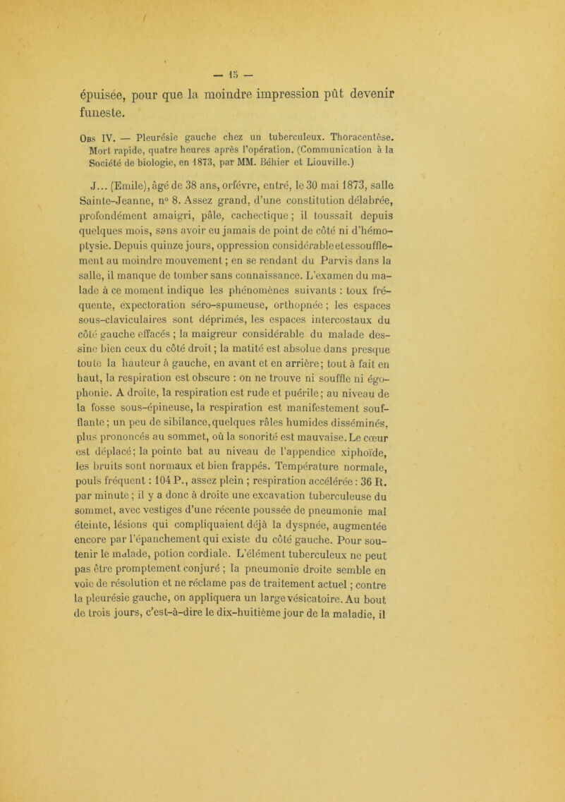 épuisée, pour que la moindre impression pût devenir funeste. Obs IV. — Pleurésie gauche chez un tuberculeux. Thoracenlêse. Mort rapide, quatre heures après l’opération. (Communication à la Société de biologie, en 1873, par MM. Béhier et Liouville.) J... (Emile),âgé de 38 ans, orfèvre, entré, le 30 mai 1873, salle Sa in te-Jean ne, n° 8. Assez grand, d’une constitution délabrée, profondément amaigri, pâle, cachectique ; il toussait depuis quelques mois, sans avoir eu jamais de point de côté ni d’hémo- ptysie. Depuis quinze jours, oppression considérableetessouffle- ment au moindre mouvement ; en se rendant du Parvis dans la salle, il manque de tomber sans connaissance. L’examen du ma- lade à ce moment indique les phénomènes suivants : toux fré- quente, expectoration séro-spumeuse, orthopnée ; les espaces sous-claviculaires sont déprimés, les espaces intercostaux du côté gauche effacés ; la maigreur considérable du malade des- sine bien ceux du côté droit ; la matité est absolue dans presque toute la hauteur à gauche, en avant et en arrière; tout à fait en haut, la respiration est obscure : on ne trouve ni souffle ni égo- phonie. A droite, la respiration est rude et puérile; au niveau de la fosse sous-épineuse, la respiration est manifestement souf- flante; un peu de sibilance, quelques râles humides disséminés, plus prononcés au sommet, où la sonorité est mauvaise. Le cœur est déplacé; la pointe bat au niveau de l’appendice .xiphoïde, les bruits sont normaux et bien frappés. Température normale, pouls fréquent : 104 P., assez plein ; respiration accélérée ; 36 R. par minute ; il y a donc à droite une excavation tuberculeuse du sommet, avec vestiges d’une récente poussée de pneumonie mal éteinte, lésions qui compliquaient déjà la dyspnée, augmentée encore par l’épanchement qui existe du côté gauche. Pour sou- tenir le mulade, potion cordiale. L’élément tuberculeux ne peut pas être promptement conjuré ; la pneumonie droite semble en voie de résolution et ne réclame pas de traitement actuel ; contre la pleurésie gauche, on appliquera un large vésicatoire. Au bout do trois jours, c’est-à-dire le dix-huitième jour de la maladie, il