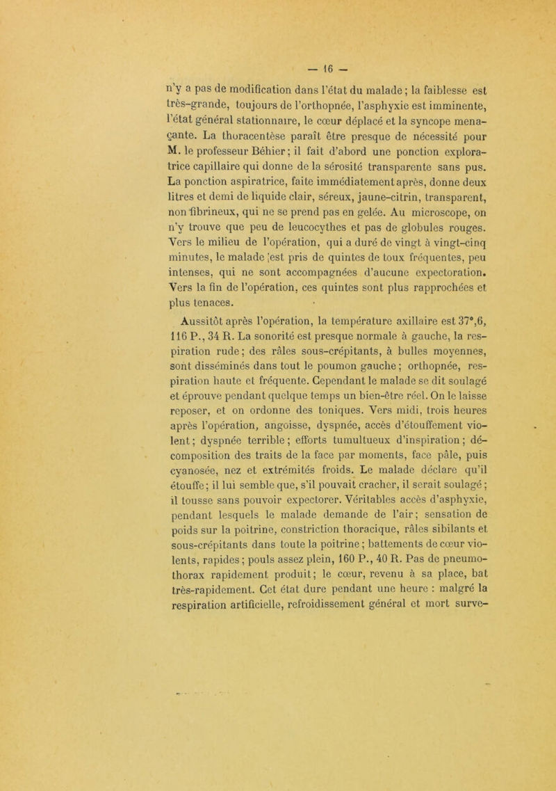 n’y a pas de modification dans l’état du malade ; la faiblesse est très-grande, toujours de l’orthopnée, l’asphyxie est imminente, l’état général stationnaire, le cœur déplacé et la syncope mena- çante. La thuracentèse paraît être presque de nécessité pour M. le professeur Béhier; il fait d’abord une ponction explora- trice capillaire qui donne de la sérosité transparente sans pus. La ponction aspiratrice, faite immédiatement après, donne deux litres et demi de liquide clair, séreux, jaune-citrin, transparent, non fibrineux, qui ne se prend pas en gelée. Au microscope, on n’y trouve que peu de leucocythes et pas de globules rouges. Vers le milieu de l’opération, qui a duré de vingt à vingt-cinq minutes, le malade [est pris de quintes de toux fréquentes, peu intenses, qui ne sont accompagnées d’aucune expectoration. Vers la fin de l’opération, ces quintes sont plus rapprochées et plus tenaces. Aussitôt après l’opération, la température axillaire est 37®,6, 116 P., 34 R. La sonorité est presque normale à gauche, la res- piration rude; des râles sous-crépitants, à bulles moyennes, sont disséminés dans tout le poumon gauche ; orthopnée, res- piration haute et fréquente. Cependant le malade se dit soulagé et éprouve pendant quelque temps un bien-être réel. On le laisse reposer, et on ordonne des toniques. Vers midi, trois heures après l’opération, angoisse, dyspnée, accès d’étouffement vio- lent ; dyspnée terrible ; efforts tumultueux d’inspiration ; dé- composition des traits de la face par moments, face pâle, puis cyanosée, nez et extrémités froids. Le malade déclare qu’il étouffe; il lui semble que, s’il pouvait cracher, il serait soulagé ; il tousse sans pouvoir expectorer. Véritables accès d’asphyxie, pendant lesquels le malade demande de l’air; sensation de poids sur la poitrine, constriction thoracique, râles sibilants et sous-crépitants dans toute la poitrine ; battements de cœur vio- lents, rapides ; pouls assez plein, 160 P., 40 R. Pas de pneumo- thorax rapidement produit; le cœur, revenu à sa place, bat très-rapidement. Cet état dure pendant une heure : malgré la respiration artificielle, refroidissement général et mort surve-