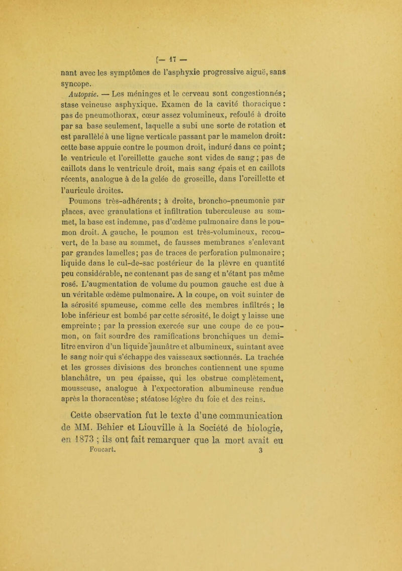 [- il - nant avec les symptômes de l’asphyxie progressive aiguë, sans syncope. Autopsie. — Les méninges et le cerveau sont congestionnés ; stase veineuse asphyxique. Examen de la cavité thoracique : pas de pneumothorax, cœur assez volumineux, refoulé à droite par sa base seulement, laquelle a subi une sorte de rotation et est parallèle à une ligne verticale passant par le mamelon droit: cette base appuie contre le poumon droit, induré dans ce point ; le ventricule et l’oreillette gauche sont vides de sang ; pas de caillots dans le ventricule droit, mais sang épais et en caillots récents, analogue à de la gelée de groseille, dans l’oreillette et l’auricule droites. Poumons très-adhérents; à droite, broncho-pneumonie par places, avec granulations et infiltration tuberculeuse au som- met, la base est indemne, pas d’œdème pulmonaire dans le pou- mon droit. A gauche, le poumon est très-volumineux, recou- vert, de la base au sommet, de fausses membranes s’enlevant par grandes lamelles; pas de traces de perforation pulmonaire ; liquide dans le cul-de-sac postérieur de la plèvre en quantité peu considérable, ne contenant pas de sang et n’étant pas même rosé. L’augmentation de volume du poumon gauche est due à un véritable œdème pulmonaire. A la coupe, on voit suinter de la sérosité spumeuse, comme celle des membres infiltrés ; le lobe inférieur est bombé par cette sérosité, le doigt y laisse une empreinte ; par la pression exercée sur une coupe de ce pou- mon, on fait sourdre des ramifications bronchiques un demi- litre environ d’un liquide’jaunâtre et albumineux, suintant avec le sang noir qui s’échappe des vaisseaux sectionnés. La trachée et les grosses divisions des bronches contiennent une spume blanchâtre, un peu épaisse, qui les obstrue complètement, mousseuse, analogue à l’expectoration albumineuse rendue après la thoracentèse ; stéatose légère du foie et des reins. Cette observation fut le texte d’une communication de MM. Béhier et Liouville à la Société de biologie, en 1873 ; ils ont fait remarquer que la mort avait eu Foucart. 3