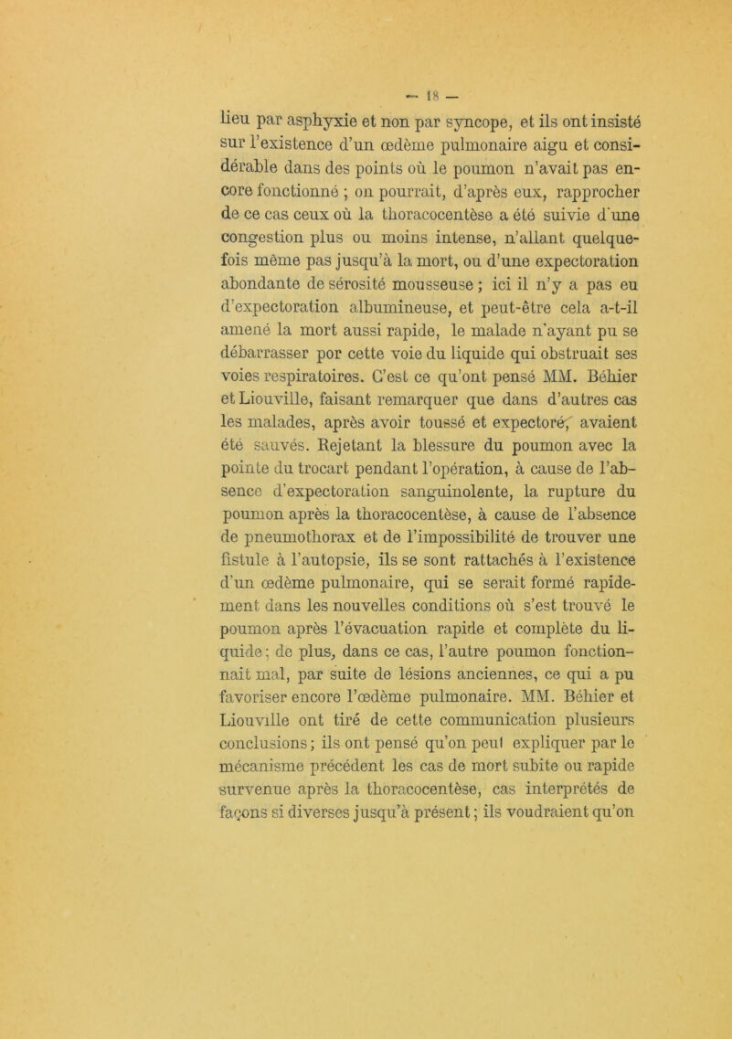 lieu par asphyxie et non par syncope, et ils ont insisté sur l’existence d’un œdème pulmonaire aigu et consi- dérable dans des points où le poumon n’avait pas en- core fonctionné ; on pourrait, d’après eux, rapprocher de ce cas ceux où la thoracocentèse a été suivie d’une congestion plus ou moins intense, n’allant quelque- fois même pas jusqu’à la mort, ou d’une expectoration abondante de sérosité mousseuse ; ici il n’y a pas eu d’expectoration albumineuse, et peut-être cela a-t-il amené la mort aussi rapide, le malade n’ayant pu se débarrasser por cette voie du liquide qui obstruait ses voies respiratoires. C’est ce qu’ont pensé MM. Bébier et Liouville, faisant remarquer que dans d’autres cas les malades, après avoir toussé et expectoré^ avaient été sauvés. Rejetant la blessure du poumon avec la pointe du trocart pendant l’opération, à cause de l’ab- sence d’expectoration sanguinolente, la rupture du poumon après la thoracocentèse, à cause de l’absence de pneumothorax et de l’impossibilité de trouver une fistule à l’autopsie, ils se sont rattachés à l’existence d’un œdème pulmonaire, qui se serait formé rapide- ment dans les nouvelles conditions où s’est trouvé le poumon après l’évacuation rapide et complète du li- quide; de plus, dans ce cas, l’autre poumon fonction- nait mal, par suite de lésions anciennes, ce qui a pu favoriser encore l’œdème pulmonaire. MM. Bébier et Liouville ont tiré de cette communication plusieurs conclusions ; ils ont pensé qu’on peut expliquer par le mécanisme précédent les cas de mort subite ou rapide survenue après la thoracocentèse, cas interprétés de façons si diverses jusqu'à présent ; ils voudraient qu’on