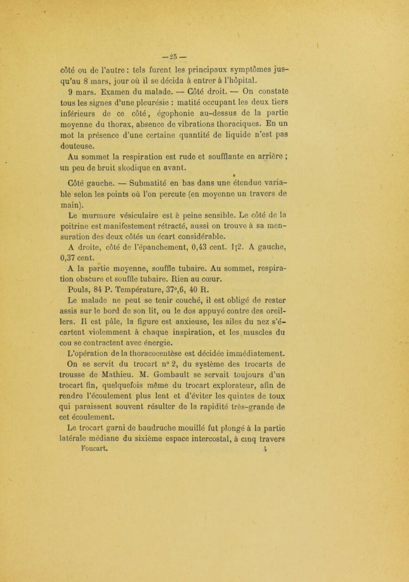 côté ou de l’autre : tels furent les principaux symptômes jus- qu’au 8 mars, jour où il se décida à entrer à rhôpital. 9 mars. Examen du malade. — Côté droit. — On constate tous les signes d’une pleurésie : matité occupant les deux tiers inférieurs de ce côté, égophonie au-dessus de la partie moyenne du thorax, absence de vibrations thoraciques. En un mot la présence d’une certaine quantité de liquide n’est pas douteuse. Au sommet la respiration est rude et soufflante en arrière ; un peu de bruit skodique en avant. f Côté gauche. — Submatité en bas dans une étendue varia- ble selon les points où l’on percute (en moyenne un travers de main). Le murmure vésiculaire est à peine sensible. Le côté de la poitrine est manifestement rétracté, aussi on trouve à sa men- suration des deux côtés un écart considérable. A droite, côté de l’épanchement, 0,43 cent. i\2. A gauche, 0,37 cent. A la partie moyenne, souffle tubaire. Au sommet, respira- tion obsôure et souffle tubaire. Rien au cœur. Pouls, 84 P. Température, 37°,6, 40 R. Le malade ne peut se tenir couché, il est obligé de rester assis sur le bord de son lit, ou le dos appuyé contre des oreil- lers. R est pâle, la figure est anxieuse, les ailes du nez s’é- cartent violemment à chaque inspiration, et les muscles du cou se contractent avec énergie. L’opération de la thoracocentèse est décidée immédiatement. On se servit du trocart n“ 2, du système des trocarts de trousse de Mathieu. M. Gombault se servait toujours d’un trocart fin, quelquefois même du trocart explorateur, afin de rendre l’écoulement plus lent et d’éviter les quintes de tou.x qui paraissent souvent résulter de la rapidité très-grande de cet écoulement. Le trocart garni de baudruche mouillé fut plongé à la partie latérale médiane du sixième espace intercostal, à cinq travers Foucart. 4
