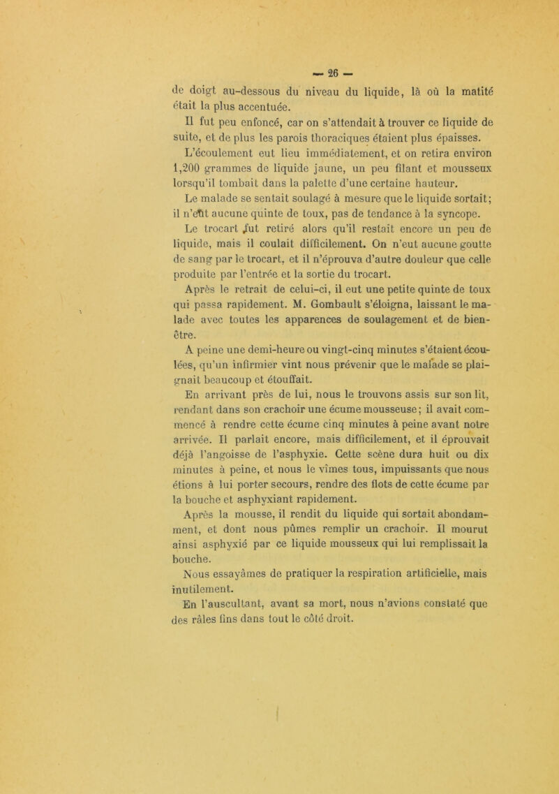 de doigt au-dessous du niveau du liquide, là où la matité était la plus accentuée. Il fut peu enfoncé, car on s’attendait à trouver ce liquide de suite, et de plus les parois thoraciques étaient plus épaisses. L’écoulement eut lieu immédiatement, et on retira environ 1,200 grammes de liquide jaune, un peu filant et mousseux lorsqu’il tombait dans la palette d’une certaine hauteur. Le malade se sentait soulagé à mesure que le liquide sortait; il n’etit aucune quinte de toux, pas de tendance à la syncope. Le trocart /ut retiré alors qu’il restait encore un peu de liquide, mais il coulait difficilement. On n’eut aucune goutte de sang par le trocart, et il n’éprouva d’autre douleur que celle produite par l’entrée et la sortie du trocart. Après le retrait de celui-ci, il eut une petite quinte de toux qui passa rapidement. M. Gombault s’éloigna, laissant le ma- lade avec toutes les apparences de soulagement et de bien- etre. A peine une demi-heure ou vingt-cinq minutes s’étaient écou- lées, qu’un infirmier vint nous prévenir que le malade se plai- irnait beaucoup et étouffait. En arrivant près de lui, nous le trouvons assis sur son lit, rendant dans son crachoir une écume mousseuse; il avait com- mencé à rendre cette écume cinq minutes à peine avant notre arrivée. Il parlait encore, mais difficilement, et il éprouvait déjà l’angoisse de l’asphyxie. Cette scène dura huit ou dix minutes à peine, et nous le vîmes tous, impuissants que nous étions à lui porter secours, rendre des flots de cette écume par la bouche et asphyxiant rapidement. Après la mousse, il rendit du liquide qui sortait abondam- ment, et dont nous pûmes remplir un crachoir. Il mourut ainsi asphyxié par ce liquide mousseux qui lui remplissait la bouche. Nous essayâmes de pratiquer la respiration artificielle, mais inutilement. En l’auscultant, avant sa mort, nous n’avions constaté que des râles fins dans tout le côté droit.