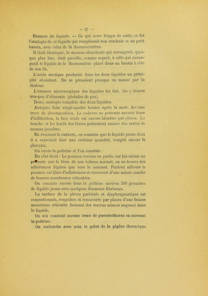 “27 '■ Examen du liquide. — Ce qui nous frappa de suite, ce fut l’analogie de ce liquide qui remplissait son crachoir et un petit bassin, avec celui de la thoracocentèse. Il était identique, la mousse abondante qui surnageait, quoi- que plus fine, était pareille, comme aspect, à celle qui surna- geait le liquide de la thoracentèse placé dans un bassin à côté de son lit. L’acide azotique produisit dans les deux liquides un préci- pité abondant. Ils se prenaient presque en masse par la chaleur. L’examen microscopique des liquides fut fait. On y trouva très-peu d’éléments (globules de pus). Donc, analogie complète des deux liquides. Autopsie faite vingt-quatre heures après la mort. Aucune trace de décomposition. Le cadavre ne présente aucune trace d’infiltration, la face seule est encore bleuâtre par places. La bouche et les bords des lèvres présentent encore des restes de mousse jaunâtre. En remuant le cadavre, on constate que le liquide jaune dont il a expectoré hier une certaine quantité, remplit encore le pharynx. On ouvre la poitrine et l’on constate : Du coté droit ; Le poumon revenu en partie sur lui-même ne prftente que le tiers de son volume normal, on ne trouve des adhérences légères que vers le sommet. Partout ailleurs le poumon est libre d’adhérences et recouvert d’une mince couche de fausses membranes réticulées. On constate encore dans la poitrine environ 300 grammes de liquide jaune avec quelques filaments fibrineux. La surface de la plèvre pariétale et diaphragmatique est congestionnée, rougeâtre et recouverte par places d’une fausse membrane réticulée formant des tractus minces nageant dans le liquide. On n’a constaté aucune trace de pneumothorax en ouvrant la poitrine. On recherche avec soin le point de la piqûre thoracique
